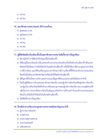 หน้า 23 จาก 51
(แจกฟรี) ประพันธ์ เวารัมย์ (ไม่มีลิขสิทธิ์) http://valrom.igetweb.com
ง) 18 คน
จ) 24 คน
**********************************************************************
76. สมาชิกสภาเทศบาลนคร มีจานวนกี่คน
ก) ชุมชนละ 2 คน
ข) ชุมชนละ 6 คน
ค) 12 คน
ง) 18 คน
จ) 24 คน
**********************************************************************
77. ผู้มีสิทธิสมัครรับเลือกตั้งเป็นสมาชิกสภาเทศบาลข้อใดกล่าวไม่ถูกต้อง
ก) มีอายุไม่ต่ากว่ายี่สิบห้าปีบริบูรณ์ในวันเลือกตั้ง
ข) มีชื่ออยู่ในทะเบียนบ้านในเขตองค์กรปกครองส่วนท้องถิ่นที่สมัครรับเลือกตั้งเป็นเวลา
ติดต่อกันไม่น้อยกว่าหนึ่งปีนับถึงวันสมัครรับเลือกตั้ง หรือได้เสียภาษีตามกฎหมายว่าด้วย
ภาษีโรงเรือน และที่ดินหรือกฎหมายว่าด้วยภาษีบารุงท้องที่ให้กับองค์กรปกครองส่วน
ท้องถิ่นนั้นเป็นเวลาติดต่อกันสามปีนับถึงปีที่สมัครรับเลือกตั้ง
ค) มีสัญชาติไทยโดยการเกิด และหากแปลงสัญชาติต้องแปลงมาแล้วไม่น้อยกว่าห้าปี
ง) ไม่เป็นผู้ที่พ้นจากตาแหน่งสมาชิกสภาท้องถิ่น คณะผู้บริหารท้องถิ่นหรือผู้บริหารท้องถิ่น
รองผู้บริหารท้องถิ่นหรือที่ปรึกษาหรือเลขานุการของผู้บริหารท้องถิ่น เพราะเหตุมีส่วนได้
เสียไม่ว่าทางตรงหรือทางอ้อมในสัญญาหรือกิจการที่กระทากับองค์กรปกครองส่วน
ท้องถิ่น ยังไม่ถึงห้าปีนับถึงวันรับสมัครเลือกตั้ง
จ) ไม่มีข้อใดกล่าวไม่ถูกต้อง
**********************************************************************
78. ใครมีอานาจเรียกประชุมสภาเทศบาลสมัยสามัญประจาปี
ก) ผู้ว่าราชการจังหวัด
ข) นายอาเภอ
ค) ประธานสภาเทศบาล
ง) นายกเทศมนตรี
จ) ปลัดเทศบาล
 