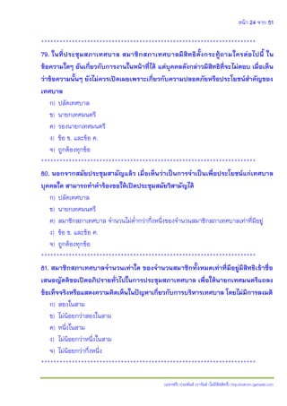 หน้า 24 จาก 51
(แจกฟรี) ประพันธ์ เวารัมย์ (ไม่มีลิขสิทธิ์) http://valrom.igetweb.com
**********************************************************************
79. ในที่ประชุมสภาเทศบาล สมาชิกสภาเทศบาลมีสิทธิตั้งกระทู้ถามใครต่อไปนี้ ใน
ข้อความใดๆ อันเกี่ยวกับการงานในหน้าที่ได้ แต่บุคคลดังกล่าวมีสิทธิที่จะไม่ตอบ เมื่อเห็น
ว่าข้อความนั้นๆ ยังไม่ควรเปิดเผยเพราะเกี่ยวกับความปลอดภัยหรือประโยชน์สาคัญของ
เทศบาล
ก) ปลัดเทศบาล
ข) นายกเทศมนตรี
ค) รองนายกเทศมนตรี
ง) ข้อ ข. และข้อ ค.
จ) ถูกต้องทุกข้อ
**********************************************************************
80. นอกจากสมัยประชุมสามัญแล้ว เมื่อเห็นว่าเป็นการจาเป็นเพื่อประโยชน์แก่เทศบาล
บุคคลใด สามารถทาคาร้องขอให้เปิดประชุมสมัยวิสามัญได้
ก) ปลัดเทศบาล
ข) นายกเทศมนตรี
ค) สมาชิกสภาเทศบาล จานวนไม่ต่ากว่ากึ่งหนึ่งของจานวนสมาชิกสภาเทศบาลเท่าที่มีอยู่
ง) ข้อ ข. และข้อ ค.
จ) ถูกต้องทุกข้อ
**********************************************************************
81. สมาชิกสภาเทศบาลจานวนเท่าใด ของจานวนสมาชิกทั้งหมดเท่าที่มีอยู่มีสิทธิเข้าชื่อ
เสนอญัตติขอเปิดอภิปรายทั่วไปในการประชุมสภาเทศบาล เพื่อให้นายกเทศมนตรีแถลง
ข้อเท็จจริงหรือแสดงความคิดเห็นในปัญหาเกี่ยวกับการบริหารเทศบาล โดยไม่มีการลงมติ
ก) สองในสาม
ข) ไม่น้อยกว่าสองในสาม
ค) หนึ่งในสาม
ง) ไม่น้อยกว่าหนึ่งในสาม
จ) ไม่น้อยกว่ากึ่งหนึ่ง
**********************************************************************
 