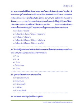 หน้า 25 จาก 51
(แจกฟรี) ประพันธ์ เวารัมย์ (ไม่มีลิขสิทธิ์) http://valrom.igetweb.com
82. สภาเทศบาลมีมติให้สมาชิกสภาเทศบาลคนใดคนหนึ่งพ้นจากตาแหน่ง โดยเห็นว่ามี
ความประพฤติในทางที่จะนามาซึ่งความเสื่อมเสียหรือก่อความไม่สงบเรียบร้อยแก่
เทศบาลหรือกระทาการอันเสื่อมเสียประโยชน์ของสภาเทศบาล โดยมีสมาชิกสภาเทศบาล
จานวน.................ของจานวนสมาชิกสภาเทศบาลทั้งหมดเท่าที่มีอยู่เข้าชื่อเสนอให้สภา
เทศบาลพิจารณา และมติดังกล่าวต้องมีคะแนนเสียง..........ของจานวนสมาชิกสภา
เทศบาลทั้งหมดเท่าที่มีอยู่ ทั้งนี้ ให้สมาชิกภาพสิ้นสุดลงนับแต่วันที่สภาเทศบาลมีมติ
ก) สองในสาม / สามในสี่
ข) ไม่น้อยกว่าสองในสาม / ไม่น้อยกว่าสองในสาม
ค) หนึ่งในสาม / หนึ่งในสาม
ง) ไม่น้อยกว่าหนึ่งในสาม / ไม่น้อยกว่าหนึ่งในสาม
จ) ไม่น้อยกว่าหนึ่งในสาม / ไม่น้อยกว่าสามในสี่
**********************************************************************
83. ในกรณีที่ผู้ว่าราชการจังหวัดแต่งตั้งคณะกรรมการเพื่อพิจารณาหาข้อยุติความขัดแย้ง
ฯ ของเทศบาล คณะกรรมการดังกล่าวมีจานวนกี่คน
ก) 7 คน
ข) 8 คน
ค) 15 คน
ง) ไม่เกิน 15 คน
จ) 16 คน
**********************************************************************
84. ผู้ประกาศใช้แผนพัฒนาเทศบาล คือใคร
ก) ประธานสภาเทศบาล
ข) ปลัดเทศบาล
ค) นายกเทศมนตรี
ง) นายอาเภอ
จ) ผู้ว่าราชการจังหวัด
**********************************************************************
85. การเสนอร่างเทศบัญญัติข้อใดกล่าวถูกต้อง
 