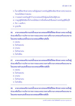 หน้า 26 จาก 51
(แจกฟรี) ประพันธ์ เวารัมย์ (ไม่มีลิขสิทธิ์) http://valrom.igetweb.com
ก) ในกรณีที่สมาชิกสภาเทศบาลเป็นผู้เสนอร่างเทศบัญญัติต้องมีสมาชิกสภาเทศบาลลงนาม
รับรองไม่น้อยกว่าสองคน
ข) การเสนอร่างเทศบัญญัติ ถ้านายกเทศมนตรีเป็นผู้เสนอไมต้องมีผู้รับรอง
ค) ราษฎรผู้มีสิทธิเลือกตั้งจานวนไม่น้อยกว่าหนึ่งหมื่นคนเข้าชื่อเสนอร่างเทศบัญญัติอื่นๆได้
ง) ข้อ ก. และข้อ ข.
จ) ถูกทุกข้อ
**********************************************************************
86. นายกเทศมนตรีอาจแต่งตั้งรองนายกเทศมนตรีซึ่งมิใช่สมาชิกสภาเทศบาลเป็นผู้
ช่วยเหลือในการบริหารราชการของเทศบาลตามที่นายกเทศมนตรีมอบหมาย
โดยเทศบาลเมืองแต่งตั้งรองนายกเทศมนตรีได้ตามข้อใด
ก) สองคน
ข) ไม่เกินสองคน
ค) สามคน
ง) ไม่เกินสามคน
จ) ไม่เกินสี่คน
**********************************************************************
87. นายกเทศมนตรีอาจแต่งตั้งรองนายกเทศมนตรีซึ่งมิใช่สมาชิกสภาเทศบาลเป็นผู้
ช่วยเหลือในการบริหารราชการของเทศบาลตามที่นายกเทศมนตรีมอบหมาย
โดยเทศบาลตาบลแต่งตั้งรองนายกเทศมนตรีได้ตามข้อใด
ก) สองคน
ข) ไม่เกินสองคน
ค) สามคน
ง) ไม่เกินสามคน
จ) ไม่เกินสี่คน
**********************************************************************
88. นายกเทศมนตรีอาจแต่งตั้งรองนายกเทศมนตรีซึ่งมิใช่สมาชิกสภาเทศบาลเป็นผู้
ช่วยเหลือในการบริหารราชการของเทศบาลตามที่นายกเทศมนตรีมอบหมาย
โดยเทศบาลนครแต่งตั้งรองนายกเทศมนตรีได้ตามข้อใด
 