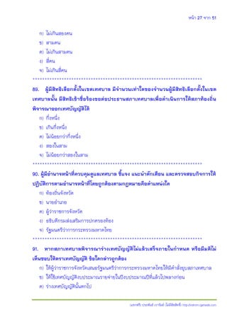 หน้า 27 จาก 51
(แจกฟรี) ประพันธ์ เวารัมย์ (ไม่มีลิขสิทธิ์) http://valrom.igetweb.com
ก) ไม่เกินสองคน
ข) สามคน
ค) ไม่เกินสามคน
ง) สี่คน
จ) ไม่เกินสี่คน
**********************************************************************
89. ผู้มีสิทธิเลือกตั้งในเขตเทศบาล มีจานวนเท่าใดของจานวนผู้มีสิทธิเลือกตั้งในเขต
เทศบาลนั้น มีสิทธิเข้าชื่อร้องขอต่อประธานสภาเทศบาลเพื่อดาเนินการให้สภาท้องถิ่น
พิจารณาออกเทศบัญญัติได้
ก) กึ่งหนึ่ง
ข) เกินกึ่งหนึ่ง
ค) ไม่น้อยกว่ากึ่งหนึ่ง
ง) สองในสาม
จ) ไม่น้อยกว่าสองในสาม
**********************************************************************
90. ผู้มีอานาจหน้าที่ควบคุมดูแลเทศบาล ชี้แจง แนะนาตักเตือน และตรวจสอบกิจการให้
ปฏิบัติการตามอานาจหน้าที่โดยถูกต้องตามกฎหมายคือตาแหน่งใด
ก) ท้องถิ่นจังหวัด
ข) นายอาเภอ
ค) ผู้ว่าราชการจังหวัด
ง) อธิบดีกรมส่งเสริมการปกครองท้อง
จ) รัฐมนตรีว่าการกระทรวงมหาดไทย
**********************************************************************
91. หากสภาเทศบาลพิจารณาร่างเทศบัญญัติไม่แล้วเสร็จภายในกาหนด หรือมีมติไม่
เห็นชอบให้ตราเทศบัญญัติ ข้อใดกล่าวถูกต้อง
ก) ให้ผู้ว่าราชการจังหวัดเสนอรัฐมนตรีว่าการกระทรวงมหาดไทยให้มีคาสั่งยุบสภาเทศบาล
ข) ให้ใช้เทศบัญญัติงบประมาณรายจ่ายในปีงบประมาณปีที่แล้วไปพลางก่อน
ค) ร่างเทศบัญญัตินั้นตกไป
 