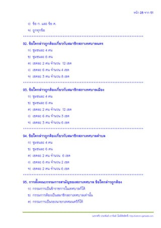 หน้า 28 จาก 51
(แจกฟรี) ประพันธ์ เวารัมย์ (ไม่มีลิขสิทธิ์) http://valrom.igetweb.com
ง) ข้อ ก. และ ข้อ ค.
จ) ถูกทุกข้อ
**********************************************************************
92. ข้อใดกล่าวถูกต้องเกี่ยวกับสมาชิกสภาเทศบาลนคร
ก) ชุมชนละ 4 คน
ข) ชุมชนละ 6 คน
ค) เขตละ 2 คน จานวน 12 เขต
ง) เขตละ 6 คน จานวน 4 เขต
จ) เขตละ 3 คน จานวน 8 เขต
**********************************************************************
93. ข้อใดกล่าวถูกต้องเกี่ยวกับสมาชิกสภาเทศบาลเมือง
ก) ชุมชนละ 4 คน
ข) ชุมชนละ 6 คน
ค) เขตละ 2 คน จานวน 12 เขต
ง) เขตละ 6 คน จานวน 3 เขต
จ) เขตละ 3 คน จานวน 6 เขต
**********************************************************************
94. ข้อใดกล่าวถูกต้องเกี่ยวกับสมาชิกสภาเทศบาลตาบล
ก) ชุมชนละ 4 คน
ข) ชุมชนละ 6 คน
ค) เขตละ 2 คน จานวน 6 เขต
ง) เขตละ 6 คน จานวน 2 เขต
จ) เขตละ 2 คน จานวน 6 เขต
**********************************************************************
95. การตั้งคณะกรรมการสามัญของสภาเทศบาล ข้อใดกล่าวถูกต้อง
ก) กรรมการเป็นข้าราชการในเทศบาลก็ได้
ข) กรรมการต้องเป็นสมาชิกสภาเทศบาลเท่านั้น
ค) กรรมการเป็นรองนายกเทศมนตรีก็ได้
 