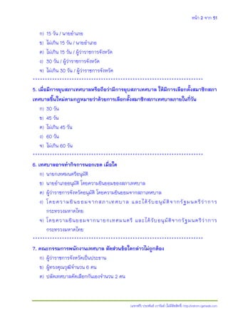 หน้า 2 จาก 51
(แจกฟรี) ประพันธ์ เวารัมย์ (ไม่มีลิขสิทธิ์) http://valrom.igetweb.com
ก) 15 วัน / นายอาเภอ
ข) ไม่เกิน 15 วัน / นายอาเภอ
ค) ไม่เกิน 15 วัน / ผู้ว่าราชการจังหวัด
ง) 30 วัน / ผู้ว่าราชการจังหวัด
จ) ไม่เกิน 30 วัน / ผู้ว่าราชการจังหวัด
**********************************************************************
5. เมื่อมีการยุบสภาเทศบาลหรือถือว่ามีการยุบสภาเทศบาล ให้มีการเลือกตั้งสมาชิกสภา
เทศบาลขึ้นใหม่ตามกฎหมายว่าด้วยการเลือกตั้งสมาชิกสภาเทศบาลภายในกี่วัน
ก) 30 วัน
ข) 45 วัน
ค) ไม่เกิน 45 วัน
ง) 60 วัน
จ) ไม่เกิน 60 วัน
**********************************************************************
6. เทศบาลอาจทากิจการนอกเขต เมื่อใด
ก) นายกเทศมนตรีอนุมัติ
ข) นายอาเภออนุมัติ โดยความยินยอมของสภาเทศบาล
ค) ผู้ว่าราชการจังหวัดอนุมัติ โดยความยินยอมจากสภาเทศบาล
ง) โดยความยินยอมจากสภาเทศบาล และได้รับอนุมัติจากรัฐมนตรีว่าการ
กระทรวงมหาดไทย
จ) โดยความยินยอมจากนายกเทศมนตรี และได้รับอนุมัติจากรัฐมนตรีว่าการ
กระทรวงมหาดไทย
**********************************************************************
7. คณะกรรมการพนักงานเทศบาล สัดส่วนข้อใดกล่าวไม่ถูกต้อง
ก) ผู้ว่าราชการจังหวัดเป็นประธาน
ข) ผู้ทรงคุณวุฒิจานวน 6 คน
ค) ปลัดเทศบาลคัดเลือกกันเองจานวน 2 คน
 