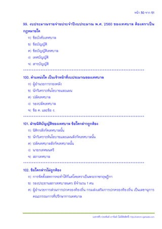 หน้า 30 จาก 51
(แจกฟรี) ประพันธ์ เวารัมย์ (ไม่มีลิขสิทธิ์) http://valrom.igetweb.com
99. งบประมาณรายจ่ายประจาปีงบประมาณ พ.ศ. 2560 ของเทศบาล ต้องตราเป็น
กฎหมายใด
ก) ข้อบังคับเทศบาล
ข) ข้อบัญญัติ
ค) ข้อบัญญัติเทศบาล
ง) เทศบัญญัติ
จ) สารบัญญัติ
**********************************************************************
100. ตาแหน่งใด เป็นเจ้าหน้าที่งบประมาณของเทศบาล
ก) ผู้อานวยการกองคลัง
ข) นักวิเคราะห์นโยบายและแผน
ค) ปลัดเทศบาล
ง) รองปลัดเทศบาล
จ) ข้อ ค. และข้อ ง.
**********************************************************************
101. ฝาายนิติบัญญัติของเทศบาล ข้อใดกล่าวถูกต้อง
ก) นิติกรสังกัดเทศบาลนั้น
ข) นักวิเคราะห์นโยบายและแผนสังกัดเทศบาลนั้น
ค) ปลัดเทศบาลสังกัดเทศบาลนั้น
ง) นายกเทศมนตรี
จ) สภาเทศบาล
**********************************************************************
102. ข้อใดกล่าวไม่ถูกต้อง
ก) การจัดตั้งสหการจะทาได้ก็แต่โดยตราเป็นพระราชกฤษฎีกา
ข) รองประธานสภาเทศบาลนคร มีจานวน 1 คน
ค) ผู้อานวยการส่วนการปกครองท้องถิ่น กรมส่งเสริมการปกครองท้องถิ่น เป็นเลขานุการ
คณะกรรมการที่ปรึกษาการเทศบาล
 