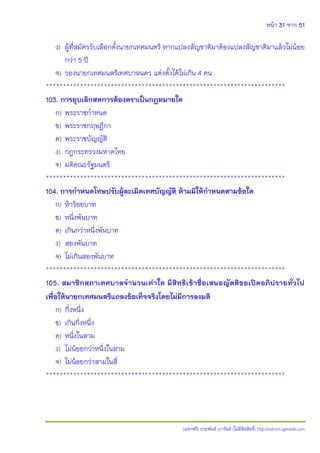 หน้า 31 จาก 51
(แจกฟรี) ประพันธ์ เวารัมย์ (ไม่มีลิขสิทธิ์) http://valrom.igetweb.com
ง) ผู้ที่สมัครรับเลือกตั้งนายกเทศมนตรี หากแปลงสัญชาติมาต้องแปลงสัญชาติมาแล้วไม่น้อย
กว่า 5 ปี
จ) รองนายกเทศมนตรีเทศบาลนคร แต่งตั้งได้ไม่เกิน 4 คน
**********************************************************************
103. การยุบเลิกสหการต้องตราเป็นกฎหมายใด
ก) พระราชกาหนด
ข) พระราชกฤษฎีกา
ค) พระราชบัญญัติ
ง) กฎกระทรวงมหาดไทย
จ) มติคณะรัฐมนตรี
**********************************************************************
104. การกาหนดโทษปรับผู้ละเมิดเทศบัญญัติ ห้ามมิให้กาหนดตามข้อใด
ก) ห้าร้อยบาท
ข) หนึ่งพันบาท
ค) เกินกว่าหนึ่งพันบาท
ง) สองพันบาท
จ) ไม่เกินสองพันบาท
**********************************************************************
105. สมาชิกสภาเทศบาลจานวนเท่าใด มีสิทธิเข้าชื่อเสนอญัตติขอเปิดอภิปรายทั่วไป
เพื่อให้นายกเทศมนตรีแถลงข้อเท็จจริงโดยไม่มีการลงมติ
ก) กึ่งหนึ่ง
ข) เกินกึ่งหนึ่ง
ค) หนึ่งในสาม
ง) ไม่น้อยกว่าหนึ่งในสาม
จ) ไม่น้อยกว่าสามในสี่
**********************************************************************
 