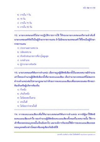 หน้า 34 จาก 51
(แจกฟรี) ประพันธ์ เวารัมย์ (ไม่มีลิขสิทธิ์) http://valrom.igetweb.com
ข) ภายใน 7 วัน
ค) 15 วัน
ง) ภายใน 15 วัน
จ) ภายใน 30 วัน
**********************************************************************
112. นายกเทศมนตรีไม่อาจปฏิบัติราชการได้ ให้รองนายกเทศมนตรีตามลาดับที่
นายกเทศมนตรีจัดไว้เป็นผู้รักษาราชการแทน ถ้าไม่มีรองนายเทศมนตรี ให้ใครเป็นผู้รักษา
ราชการแทน
ก) ประธานสภาเทศบาล
ข) ปลัดเทศบาล
ค) หัวหน้าส่วนราชการที่อาวุโสสูงสุด
ง) นายอาเภอ
จ) ผู้ว่าราชการจังหวัด
**********************************************************************
113. นายกเทศมนตรีพ้นจากตาแหน่ง เมื่อราษฎรผู้มีสิทธิเลือกตั้งในเขตเทศบาลมีจานวน
เท่าใดของจานวนผู้มีสิทธิเลือกตั้งที่มาลงคะแนนเสียง เห็นว่านายกเทศมนตรีไม่สมควร
ดารงตาแหน่งต่อไปตามกฎหมายว่าด้วยการลงคะแนนเสียงเพื่อถอดถอนสมาชิกสภา
ท้องถิ่นหรือผู้บริหารท้องถิ่น
ก) กึ่งหนึ่ง
ข) เกินกึ่งหนึ่ง
ค) ไม่น้อยสองในสาม
ง) สามในสี่
จ) ไม่น้อยกว่าสามในสี่
**********************************************************************
114. การลงคะแนนเสียงเพื่อให้นายกเทศมนตรีพ้นจากตาแหน่ง หากมีผู้มาใช้สิทธิ
ลงคะแนนเสียงเท่าใด ของจานวนผู้มีสิทธิลงคะแนนเสียงทั้งหมดในเทศบาลนั้น ให้การ
เข้าชื่อถอดถอนบุคคลนั้นเป็นอันตกไป และจะมีการร้องขอให้มีการลงคะแนนเสียงถอด
ถอนบุคคลดังกล่าวโดยอาศัยเหตุเดียวกันอีกมิได้
 
