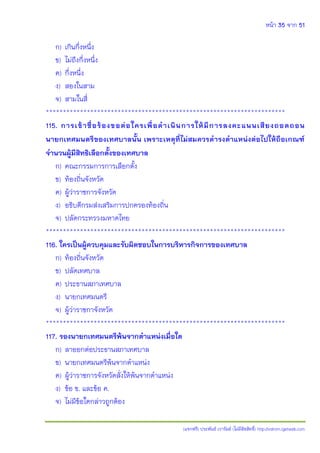 หน้า 35 จาก 51
(แจกฟรี) ประพันธ์ เวารัมย์ (ไม่มีลิขสิทธิ์) http://valrom.igetweb.com
ก) เกินกึ่งหนึ่ง
ข) ไม่ถึงกึ่งหนึ่ง
ค) กึ่งหนึ่ง
ง) สองในสาม
จ) สามในสี่
**********************************************************************
115. การเข้าชื่อร้องขอต่อใครเพื่อดาเนินการให้มีการลงคะแนนเสียงถอดถอน
นายกเทศมนตรีของเทศบาลนั้น เพราะเหตุที่ไม่สมควรดารงตาแหน่งต่อไปให้ถือเกณฑ์
จานวนผู้มีสิทธิเลือกตั้งของเทศบาล
ก) คณะกรรมการการเลือกตั้ง
ข) ท้องถิ่นจังหวัด
ค) ผู้ว่าราชการจังหวัด
ง) อธิบดีกรมส่งเสริมการปกครองท้องถิ่น
จ) ปลัดกระทรวงมหาดไทย
**********************************************************************
116. ใครเป็นผู้ควบคุมและรับผิดชอบในการบริหารกิจการของเทศบาล
ก) ท้องถิ่นจังหวัด
ข) ปลัดเทศบาล
ค) ประธานสภาเทศบาล
ง) นายกเทศมนตรี
จ) ผู้ว่าราชกาจังหวัด
**********************************************************************
117. รองนายกเทศมนตรีพ้นจากตาแหน่งเมื่อใด
ก) ลาออกต่อประธานสภาเทศบาล
ข) นายกเทศมนตรีพ้นจากตาแหน่ง
ค) ผู้ว่าราชการจังหวัดสั่งให้พ้นจากตาแหน่ง
ง) ข้อ ข. และข้อ ค.
จ) ไม่มีข้อใดกล่าวถูกต้อง
 