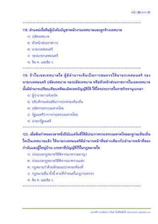 หน้า 36 จาก 51
(แจกฟรี) ประพันธ์ เวารัมย์ (ไม่มีลิขสิทธิ์) http://valrom.igetweb.com
**********************************************************************
118. ตาแหน่งใดคือผู้บังคับบัญชาพนักงานเทศบาลและลูกจ้างเทศบาล
ก) ปลัดเทศบาล
ข) หัวหน้าส่วนราชการ
ค) นายกเทศมนตรี
ง) รองนายกเทศมนตรี
จ) ข้อ ค. และข้อ ง.
**********************************************************************
119. ถ้าในเขตเทศบาลใด ผู้มีอานาจเห็นเป็นการสมควรให้นายกเทศมนตรี รอง
นายกเทศมนตรี ปลัดเทศบาล รองปลัดเทศบาล หรือหัวหน้าส่วนราชการในเขตเทศบาล
นั้นมีอานาจเปรียบเทียบคดีละเมิดเทศบัญญัติได้ ให้ใครประกาศในราชกิจจานุเบกษา
ก) ผู้ว่าราชการจังหวัด
ข) อธิบดีกรมส่งเสริมการปกครองท้องถิ่น
ค) ปลัดกระทรวงมหาดไทย
ง) รัฐมนตรีว่าการกระทรวงมหาดไทย
จ) นายกรัฐมนตรี
**********************************************************************
120. เมื่อพ้นกาหนดเวลาหนึ่งปีนับแต่วันที่ได้มีประกาศกระทรวงมหาดไทยยกฐานะท้องถิ่น
ใดเป็นเทศบาลแล้ว ให้นายกเทศมนตรีมีอานาจหน้าที่อย่างเดียวกับอานาจหน้าที่ของ
กานันและผู้ใหญ่บ้าน บรรดาที่บัญญัติไว้ในกฎหมายใด
ก) ประมวลกฎหมายวิธีพิจารณาความอาญา
ข) ประมวลกฎหมายวิธีพิจารณาความแพ่ง
ค) กฎหมายว่าด้วยลักษณะปกครองท้องที่
ง) กฎหมายอื่น ทั้งนี้ ตามที่กาหนดในกฎกระทรวง
จ) ข้อ ค. และข้อ ง.
**********************************************************************
 