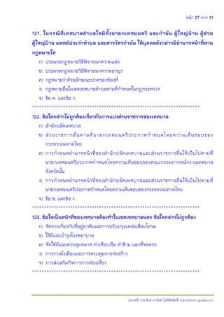 หน้า 37 จาก 51
(แจกฟรี) ประพันธ์ เวารัมย์ (ไม่มีลิขสิทธิ์) http://valrom.igetweb.com
121. ในกรณีที่เทศบาลตาบลใดมีทั้งนายกเทศมนตรี และกานัน ผู้ใหญ่บ้าน ผู้ช่วย
ผู้ใหญ่บ้าน แพทย์ประจาตาบล และสารวัตรกานัน ให้บุคคลดังกล่าวมีอานาจหน้าที่ตาม
กฎหมายใด
ก) ประมวลกฎหมายวิธีพิจารณาความแพ่ง
ข) ประมวลกฎหมายวิธีพิจารณาความอาญา
ค) กฎหมายว่าด้วยลักษณะปกครองท้องที่
ง) กฎหมายอื่นในเขตเทศบาลตาบลตามที่กาหนดในกฎกระทรวง
จ) ข้อ ค. และข้อ ง.
**********************************************************************
122. ข้อใดกล่าวไม่ถูกต้องเกี่ยวกับการแบ่งส่วนราชการของเทศบาล
ก) สานักปลัดเทศบาล
ข) ส่วนราชการอื่นตามที่นายกเทศมนตรีประกาศกาหนดโดยความเห็นชอบของ
กระทรวงมหาดไทย
ค) การกาหนดอานาจหน้าที่ของสานักปลัดเทศบาลและส่วนราชการอื่นให้เป็นไปตามที่
นายกเทศมนตรีประกาศกาหนดโดยความเห็นชอบของคณะกรรมการพนักงานเทศบาล
จังหวัดนั้น
ง) การกาหนดอานาจหน้าที่ของสานักปลัดเทศบาลและส่วนราชการอื่นให้เป็นไปตามที่
นายกเทศมนตรีประกาศกาหนดโดยความเห็นชอบของกระทรวงมหาดไทย
จ) ข้อ ข. และข้อ ง.
**********************************************************************
123. ข้อใดเป็นหน้าที่ของเทศบาลต้องทาในเขตเทศบาลนคร ข้อใดกล่าวไม่ถูกต้อง
ก) จัดการเกี่ยวกับที่อยู่อาศัยและการปรับปรุงแหล่งเสื่อมโทรม
ข) ให้มีและบารุงโรงพยาบาล
ค) จัดให้มีและควบคุมตลาด ท่าเทียบเรือ ท่าข้าม และที่จอดรถ
ง) การวางผังเมืองและการควบคุมการก่อสร้าง
จ) การส่งเสริมกิจการการท่องเที่ยว
**********************************************************************
 