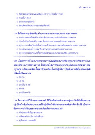 หน้า 39 จาก 51
(แจกฟรี) ประพันธ์ เวารัมย์ (ไม่มีลิขสิทธิ์) http://valrom.igetweb.com
ข) นิติกรของสานักงานส่งเสริมการปกครองท้องถิ่นจังหวัด
ค) ท้องถิ่นจังหวัด
ง) ผู้ว่าราชการจังหวัด
จ) อธิบดีกรมส่งเสริมการปกครองท้องถิ่น
**********************************************************************
128. ข้อใดกล่าวถูกต้องเกี่ยวกับประธานสภาและรองประธานสภาเทศบาล
ก) นายกเทศมนตรีแต่งตั้งจากสมาชิกสภาเทศบาลตามมติของสภาเทศบาล
ข) ท้องถิ่นจังหวัดแต่งตั้งจากสมาชิกสภาเทศบาลตามมติของสภาเทศบาล
ค) ผู้ว่าราชการจังหวัดแต่งตั้งจากสมาชิกสภาเทศบาลตามข้อเสนอแนะของสภาเทศบาล
ง) นายอาเภอแต่งตั้งจากสมาชิกสภาเทศบาลตามมติของสภาเทศบาล
จ) ผู้ว่าราชการจังหวัดแต่งตั้งจากสมาชิกสภาเทศบาลตามมติของสภาเทศบาล
**********************************************************************
129. เมื่อมีการจัดตั้งเทศบาลตามพระราชบัญญัติเทศบาลหรือกฎหมายว่าด้วยสภาตาบล
และองค์การบริหารส่วนตาบล ให้เลือกตั้งสมาชิกสภาเทศบาลและนายกเทศมนตรีตาม
กฎหมายว่าด้วยการเลือกตั้งสมาชิกสภาท้องถิ่นหรือผู้บริหารท้องถิ่นตามข้อใด นับแต่วันที่
ได้จัดตั้งเป็นเทศบาล
ก) 30 วัน
ข) 45 วัน
ค) ภายใน 45 วัน
ง) 60 วัน
จ) ภายใน 60 วัน
**********************************************************************
130. ในระหว่างที่ไม่มีนายกเทศมนตรี ให้ใครซึ่งดารงตาแหน่งอยู่ก่อนวันที่จัดตั้งเทศบาล
ปฏิบัติหน้าที่ปลัดเทศบาล และให้ปฏิบัติหน้าที่นายกเทศมนตรีเท่าที่จาเป็นได้ เป็นการ
ชั่วคราว จนถึงวันประกาศผลการเลือกตั้งนายกเทศมนตรี
ก) นักวิเคราะห์นโยบายและแผน
ข) ปลัดองค์การบริหารส่วนตาบล
ค) ผู้อานวยการกองคลัง
 