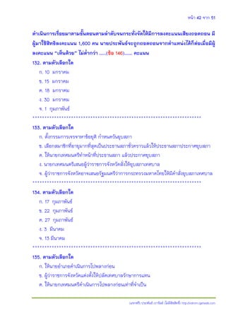 หน้า 42 จาก 51
(แจกฟรี) ประพันธ์ เวารัมย์ (ไม่มีลิขสิทธิ์) http://valrom.igetweb.com
ดาเนินการเรื่อยมาตามขั้นตอนตามลาดับจนกระทั่งจัดให้มีการลงคะแนนเสียงถอดถอน มี
ผู้มาใช้สิทธิลงคะแนน 1,600 คน นายประพันธ์จะถูกถอดถอนจากตาแหน่งได้ก็ต่อเมื่อมีผู้
ลงคะแนน “เห็นด้วย” ไม่ต่ากว่า …..(ข้อ 146)…… คะแนน
132. ตามตัวเลือกใด
ก. 10 มกราคม
ข. 15 มกราคม
ค. 18 มกราคม
ง. 30 มกราคม
จ. 1 กุมภาพันธ์
**********************************************************************
133. ตามตัวเลือกใด
ก. ตั้งกรรมการเจรจาหาข้อยุติ กาหนดวันยุบสภา
ข. เลือกสมาชิกที่อายุมากที่สุดเป็นประธานสภาชั่วคราวแล้วให้ประธานสภาประกาศยุบสภา
ค. ให้นายกเทศมนตรีทาหน้าที่ประธานสภา แล้วประกาศยุบสภา
ง. นายกเทศมนตรีเสนอผู้ว่าราชการจังหวัดสั่งให้ยุบสภาเทศบาล
จ. ผู้ว่าราชการจังหวัดอาจเสนอรัฐมนตรีว่าการกระทรวงมหาดไทยให้มีคาสั่งยุบสภาเทศบาล
**********************************************************************
134. ตามตัวเลือกใด
ก. 17 กุมภาพันธ์
ข. 22 กุมภาพันธ์
ค. 27 กุมภาพันธ์
ง. 3 มีนาคม
จ. 13 มีนาคม
**********************************************************************
135. ตามตัวเลือกใด
ก. ให้นายอาเภอดาเนินการไปพลางก่อน
ข. ผู้ว่าราชการจังหวัดแต่งตั้งให้ปลัดเทศบาลรักษาการแทน
ค. ให้นายกเทศมนตรีดาเนินการไปพลางก่อนเท่าที่จาเป็น
 