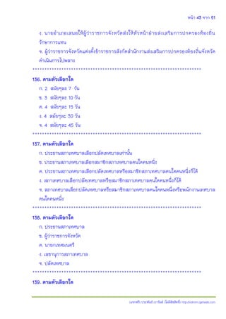 หน้า 43 จาก 51
(แจกฟรี) ประพันธ์ เวารัมย์ (ไม่มีลิขสิทธิ์) http://valrom.igetweb.com
ง. นายอาเภอเสนอให้ผู้ว่าราชการจังหวัดส่งให้หัวหน้าฝ่ายส่งเสริมการปกครองท้องถิ่น
รักษาการแทน
จ. ผู้ว่าราชการจังหวัดแต่งตั้งข้าราชการสังกัดสานักงานส่งเสริมการปกครองท้องถิ่นจังหวัด
ดาเนินการไปพลาง
**********************************************************************
136. ตามตัวเลือกใด
ก. 2 สมัยๆละ 7 วัน
ข. 3 สมัยๆละ 10 วัน
ค. 4 สมัยๆละ 15 วัน
ง. 4 สมัยๆละ 30 วัน
จ. 4 สมัยๆละ 45 วัน
**********************************************************************
137. ตามตัวเลือกใด
ก. ประธานสภาเทศบาลเลือกปลัดเทศบาลเท่านั้น
ข. ประธานสภาเทศบาลเลือกสมาชิกสภาเทศบาลคนใดคนหนึ่ง
ค. ประธานสภาเทศบาลเลือกปลัดเทศบาลหรือสมาชิกสภาเทศบาลคนใดคนหนึ่งก็ได้
ง. สภาเทศบาลเลือกปลัดเทศบาลหรือสมาชิกสภาเทศบาลคนใดคนหนึ่งก็ได้
จ. สภาเทศบาลเลือกปลัดเทศบาลหรือสมาชิกสภาเทศบาลคนใดคนหนึ่งหรือพนักงานเทศบาล
คนใดคนหนึ่ง
**********************************************************************
138. ตามตัวเลือกใด
ก. ประธานสภาเทศบาล
ข. ผู้ว่าราชการจังหวัด
ค. นายกเทศมนตรี
ง. เลขานุการสภาเทศบาล
จ. ปลัดเทศบาล
**********************************************************************
139. ตามตัวเลือกใด
 