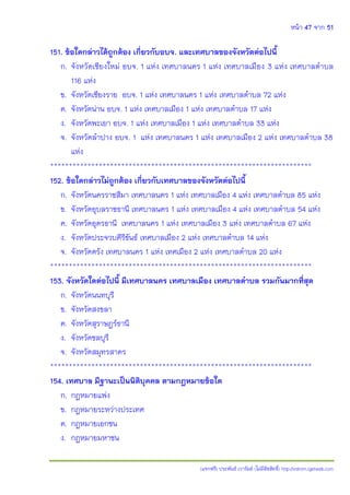 หน้า 47 จาก 51
(แจกฟรี) ประพันธ์ เวารัมย์ (ไม่มีลิขสิทธิ์) http://valrom.igetweb.com
151. ข้อใดกล่าวได้ถูกต้อง เกี่ยวกับอบจ. และเทศบาลของจังหวัดต่อไปนี้
ก. จังหวัดเชียงใหม่ อบจ. 1 แห่ง เทศบาลนคร 1 แห่ง เทศบาลเมือง 3 แห่ง เทศบาลตาบล
116 แห่ง
ข. จังหวัดเชียงราย อบจ. 1 แห่ง เทศบาลนคร 1 แห่ง เทศบาลตาบล 72 แห่ง
ค. จังหวัดน่าน อบจ. 1 แห่ง เทศบาลเมือง 1 แห่ง เทศบาลตาบล 17 แห่ง
ง. จังหวัดพะเยา อบจ. 1 แห่ง เทศบาลเมือง 1 แห่ง เทศบาลตาบล 33 แห่ง
จ. จังหวัดลาปาง อบจ. 1 แห่ง เทศบาลนคร 1 แห่ง เทศบาลเมือง 2 แห่ง เทศบาลตาบล 38
แห่ง
**********************************************************************
152. ข้อใดกล่าวไม่ถูกต้อง เกี่ยวกับเทศบาลของจังหวัดต่อไปนี้
ก. จังหวัดนครราชสีมา เทศบาลนคร 1 แห่ง เทศบาลเมือง 4 แห่ง เทศบาลตาบล 85 แห่ง
ข. จังหวัดอุบลราชธานี เทศบาลนคร 1 แห่ง เทศบาลเมือง 4 แห่ง เทศบาลตาบล 54 แห่ง
ค. จังหวัดอุดรธานี เทศบาลนคร 1 แห่ง เทศบาลเมือง 3 แห่ง เทศบาลตาบล 67 แห่ง
ง. จังหวัดประจวบคีรีขันธ์ เทศบาลเมือง 2 แห่ง เทศบาลตาบล 14 แห่ง
จ. จังหวัดตรัง เทศบาลนคร 1 แห่ง เทศเมือง 2 แห่ง เทศบาลตาบล 20 แห่ง
**********************************************************************
153. จังหวัดใดต่อไปนี้ มีเทศบาลนคร เทศบาลเมือง เทศบาลตาบล รวมกันมากที่สุด
ก. จังหวัดนนทบุรี
ข. จังหวัดสงขลา
ค. จังหวัดสุราษฎร์ธานี
ง. จังหวัดชลบุรี
จ. จังหวัดสมุทรสาคร
**********************************************************************
154. เทศบาล มีฐานะเป็นนิติบุคคล ตามกฎหมายข้อใด
ก. กฎหมายแพ่ง
ข. กฎหมายระหว่างประเทศ
ค. กฎหมายเอกชน
ง. กฎหมายมหาชน
 