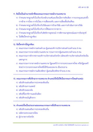 หน้า 4 จาก 51
(แจกฟรี) ประพันธ์ เวารัมย์ (ไม่มีลิขสิทธิ์) http://valrom.igetweb.com
11. ข้อใดเป็นอานาจหน้าที่ของคณะกรรมการพนักงานเทศบาล
ก) กาหนดมาตรฐานทั่วไปเกี่ยวกับหลักเกณฑ์และเงื่อนไขการคัดเลือก การบรรจุและแต่งตั้ง
การย้าย การโอน การรับโอน การเลื่อนระดับ และการเลื่อนขั้นเงินเดือน
ข) กาหนดมาตรฐานทั่วไปเกี่ยวกับวินัยและการรักษาวินัย และการดาเนินการทางวินัย
ค) กาหนดมาตรฐานทั่วไปเกี่ยวกับการให้ออกจากราชการ
ง) กาหนดมาตรฐานทั่วไปเกี่ยวกับสิทธิการอุทธรณ์ การพิจารณาอุทธรณ์และการร้องทุกข์
จ) ไม่มีข้อใดกล่าวถูกต้อง
**********************************************************************
12. ข้อใดกล่าวไม่ถูกต้อง
ก) คณะกรรมการพนักงานส่วนตาบล ผู้แทนองค์การบริหารส่วนตาบลจานวน 9 คน
ข) คณะกรรมการกลางพนักงานเทศบาล กรรมการจากผู้แทนเทศบาลจานวน 9 คน
ค) คณะกรรมการข้าราชการองค์การบริหารส่วนจังหวัด ปลัดองค์การบริหารส่วนจังหวัดเป็น
เลขานุการ
ง) คณะกรรมการกลางพนักงานเทศบาล รัฐมนตรีว่าการกระทรวงมหาดไทย หรือรัฐมนตรี
ช่วยว่าการกระทรวงมหาดไทยซึ่งได้รับมอบหมาย เป็นประธาน
จ) คณะกรรมการพนักงานเมืองพัทยา ผู้แทนเมืองพัทยาจานวน 4 คน
**********************************************************************
13. คณะกรรมการที่ปรึกษาการเทศบาล ตาแหน่งใดไม่ได้เป็นกรรมการโดยตาแหน่ง
ก) อธิบดีกรมส่งเสริมการปกครองท้องถิ่น
ข) อธิบดีกรมการแพทย์
ค) อธิบดีกรมอนามัย
ง) อธิบดีโยธาธิการและผังเมือง
จ) อธิบดีกรมบัญชีกลาง
**********************************************************************
14. ตาแหน่งใดเป็นประธานของคณะกรรมการที่ปรึกษาการเทศบาล
ก) อธิบดีกรมส่งเสริมการปกครองท้องถิ่น
ข) ปลัดกระทรวงมหาดไทย
ค) ผู้ว่าราชการจังหวัด
 