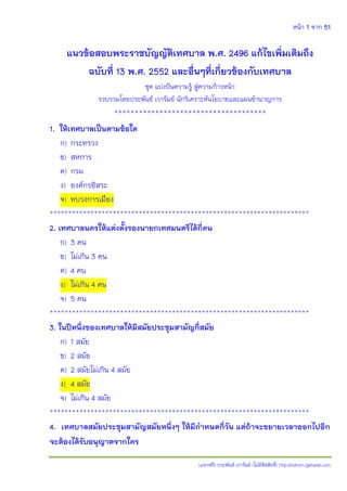 หน้า 1 จาก 51
(แจกฟรี) ประพันธ์ เวารัมย์ (ไม่มีลิขสิทธิ์) http://valrom.igetweb.com
แนวข้อสอบพระราชบัญญัติเทศบาล พ.ศ. 2496 แก้ไขเพิ่มเติมถึง
ฉบับที่ 13 พ.ศ. 2552 และอื่นๆที่เกี่ยวข้องกับเทศบาล
ชุด แบ่งปันความรู้ สู่ความก้าวหน้า
รวบรวมโดยประพันธ์ เวารัมย์ นักวิเคราะห์นโยบายและแผนชานาญการ
*************************************
1. ให้เทศบาลเป็นตามข้อใด
ก) กระทรวง
ข) สหการ
ค) กรม
ง) องค์กรอิสระ
จ) ทบวงการเมือง
**********************************************************************
2. เทศบาลนครให้แต่งตั้งรองนายกเทศมนตรีได้กี่คน
ก) 3 คน
ข) ไม่เกิน 3 คน
ค) 4 คน
ง) ไม่เกิน 4 คน
จ) 5 คน
**********************************************************************
3. ในปีหนึ่งของเทศบาลให้มีสมัยประชุมสามัญกี่สมัย
ก) 1 สมัย
ข) 2 สมัย
ค) 2 สมัยไม่เกิน 4 สมัย
ง) 4 สมัย
จ) ไม่เกิน 4 สมัย
**********************************************************************
4. เทศบาลสมัยประชุมสามัญสมัยหนึ่งๆ ให้มีกาหนดกี่วัน แต่ถ้าจะขยายเวลาออกไปอีก
จะต้องได้รับอนุญาตจากใคร
 