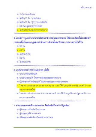 หน้า 2 จาก 51
(แจกฟรี) ประพันธ์ เวารัมย์ (ไม่มีลิขสิทธิ์) http://valrom.igetweb.com
ก) 15 วัน / นายอาเภอ
ข) ไม่เกิน 15 วัน / นายอาเภอ
ค) ไม่เกิน 15 วัน / ผู้ว่าราชการจังหวัด
ง) 30 วัน / ผู้ว่าราชการจังหวัด
จ) ไม่เกิน 30 วัน / ผู้ว่าราชการจังหวัด
**********************************************************************
5. เมื่อมีการยุบสภาเทศบาลหรือถือว่ามีการยุบสภาเทศบาล ให้มีการเลือกตั้งสมาชิกสภา
เทศบาลขึ้นใหม่ตามกฎหมายว่าด้วยการเลือกตั้งสมาชิกสภาเทศบาลภายในกี่วัน
ก) 30 วัน
ข) 45 วัน
ค) ไม่เกิน 45 วัน
ง) 60 วัน
จ) ไม่เกิน 60 วัน
**********************************************************************
6. เทศบาลอาจทากิจการนอกเขต เมื่อใด
ก) นายกเทศมนตรีอนุมัติ
ข) นายอาเภออนุมัติ โดยความยินยอมของสภาเทศบาล
ค) ผู้ว่าราชการจังหวัดอนุมัติ โดยความยินยอมจากสภาเทศบาล
ง) โดยความยินยอมจากสภาเทศบาล และได้รับอนุมัติจากรัฐมนตรีว่าการ
กระทรวงมหาดไทย
จ) โดยความยินยอมจากนายกเทศมนตรี และได้รับอนุมัติจากรัฐมนตรีว่าการ
กระทรวงมหาดไทย
**********************************************************************
7. คณะกรรมการพนักงานเทศบาล สัดส่วนข้อใดกล่าวไม่ถูกต้อง
ก) ผู้ว่าราชการจังหวัดเป็นประธาน
ข) ผู้ทรงคุณวุฒิจานวน 6 คน
ค) ปลัดเทศบาลคัดเลือกกันเองจานวน 2 คน
 