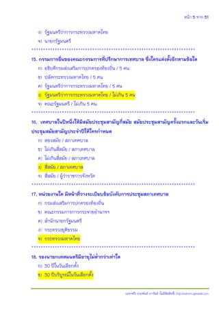 หน้า 5 จาก 51
(แจกฟรี) ประพันธ์ เวารัมย์ (ไม่มีลิขสิทธิ์) http://valrom.igetweb.com
ง) รัฐมนตรีว่าการกระทรวงมหาดไทย
จ) นายกรัฐมนตรี
**********************************************************************
15. กรรมการอื่นของคณะกรรมการที่ปรึกษาการเทศบาล ซึ่งใครแต่งตั้งอีกตามข้อใด
ก) อธิบดีกรมส่งเสริมการปกครองท้องถิ่น / 5 คน
ข) ปลัดกระทรวงมหาดไทย / 5 คน
ค) รัฐมนตรีว่าการกระทรวงมหาดไทย / 5 คน
ง) รัฐมนตรีว่าการกระทรวงมหาดไทย / ไม่เกิน 5 คน
จ) คณะรัฐมนตรี / ไม่เกิน 5 คน
**********************************************************************
16. เทศบาลในปีหนึ่งให้มีสมัยประชุมสามัญกี่สมัย สมัยประชุมสามัญครั้งแรกและวันเริ่ม
ประชุมสมัยสามัญประจาปีให้ใครกาหนด
ก) สองสมัย / สภาเทศบาล
ข) ไม่เกินสี่สมัย / สภาเทศบาล
ค) ไม่เกินสี่สมัย / สภาเทศบาล
ง) สี่สมัย / สภาเทศบาล
จ) สี่สมัย / ผู้ว่าราชการจังหวัด
**********************************************************************
17. หน่วยงานใด มีหน้าที่วางระเบียบข้อบังคับการประชุมสภาเทศบาล
ก) กรมส่งเสริมการปกครองท้องถิ่น
ข) คณะกรรมการการกระจายอานาจฯ
ค) สานักนายกรัฐมนตรี
ง) กระทรวงยุติธรรม
จ) กระทรวงมหาดไทย
**********************************************************************
18. รองนายกเทศมนตรีมีอายุไม่ต่ากว่าเท่าใด
ก) 30 ปีในวันเลือกตั้ง
ข) 30 ปีบริบูรณ์ในวันเลือกตั้ง
 