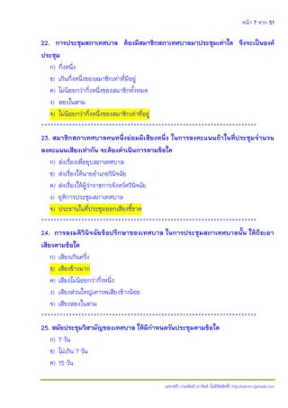 หน้า 7 จาก 51
(แจกฟรี) ประพันธ์ เวารัมย์ (ไม่มีลิขสิทธิ์) http://valrom.igetweb.com
22. การประชุมสภาเทศบาล ต้องมีสมาชิกสภาเทศบาลมาประชุมเท่าใด จึงจะเป็นองค์
ประชุม
ก) กึ่งหนึ่ง
ข) เกินกึ่งหนึ่งของสมาชิกเท่าที่มีอยู่
ค) ไม่น้อยกว่ากึ่งหนึ่งของสมาชิกทั้งหมด
ง) สองในสาม
จ) ไม่น้อยกว่ากึ่งหนึ่งของสมาชิกเท่าที่อยู่
**********************************************************************
23. สมาชิกสภาเทศบาลคนหนึ่งย่อมมีเสียงหนึ่ง ในการลงคะแนนถ้าในที่ประชุมจานวน
ลงคะแนนเสียงเท่ากัน จะต้องดาเนินการตามข้อใด
ก) ส่งเรื่องเพื่อยุบสภาเทศบาล
ข) ส่งเรื่องให้นายอาเภอวินิจฉัย
ค) ส่งเรื่องให้ผู้ว่าราชการจังหวัดวินิจฉัย
ง) ยุติการประชุมสภาเทศบาล
จ) ประธานในที่ประชุมออกเสียงชี้ขาด
**********************************************************************
24. การลงมติวินิจฉัยข้อปรึกษาของเทศบาล ในการประชุมสภาเทศบาลนั้น ให้ถือเอา
เสียงตามข้อใด
ก) เสียงเกินครึ่ง
ข) เสียงข้างมาก
ค) เสียงไม่น้อยกว่ากึ่งหนึ่ง
ง) เสียงส่วนใหญ่เคารพเสียงข้างน้อย
จ) เสียงสองในสาม
**********************************************************************
25. สมัยประชุมวิสามัญของเทศบาล ให้มีกาหนดวันประชุมตามข้อใด
ก) 7 วัน
ข) ไม่เกิน 7 วัน
ค) 15 วัน
 
