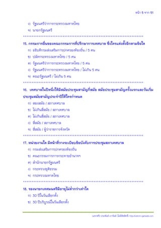 หน้า 5 จาก 51
(แจกฟรี) ประพันธ์ เวารัมย์ (ไม่มีลิขสิทธิ์) http://valrom.igetweb.com
ง) รัฐมนตรีว่าการกระทรวงมหาดไทย
จ) นายกรัฐมนตรี
**********************************************************************
15. กรรมการอื่นของคณะกรรมการที่ปรึกษาการเทศบาล ซึ่งใครแต่งตั้งอีกตามข้อใด
ก) อธิบดีกรมส่งเสริมการปกครองท้องถิ่น / 5 คน
ข) ปลัดกระทรวงมหาดไทย / 5 คน
ค) รัฐมนตรีว่าการกระทรวงมหาดไทย / 5 คน
ง) รัฐมนตรีว่าการกระทรวงมหาดไทย / ไม่เกิน 5 คน
จ) คณะรัฐมนตรี / ไม่เกิน 5 คน
**********************************************************************
16. เทศบาลในปีหนึ่งให้มีสมัยประชุมสามัญกี่สมัย สมัยประชุมสามัญครั้งแรกและวันเริ่ม
ประชุมสมัยสามัญประจาปีให้ใครกาหนด
ก) สองสมัย / สภาเทศบาล
ข) ไม่เกินสี่สมัย / สภาเทศบาล
ค) ไม่เกินสี่สมัย / สภาเทศบาล
ง) สี่สมัย / สภาเทศบาล
จ) สี่สมัย / ผู้ว่าราชการจังหวัด
**********************************************************************
17. หน่วยงานใด มีหน้าที่วางระเบียบข้อบังคับการประชุมสภาเทศบาล
ก) กรมส่งเสริมการปกครองท้องถิ่น
ข) คณะกรรมการการกระจายอานาจฯ
ค) สานักนายกรัฐมนตรี
ง) กระทรวงยุติธรรม
จ) กระทรวงมหาดไทย
**********************************************************************
18. รองนายกเทศมนตรีมีอายุไม่ต่ากว่าเท่าใด
ก) 30 ปีในวันเลือกตั้ง
ข) 30 ปีบริบูรณ์ในวันเลือกตั้ง
 