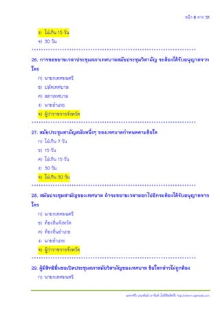 หน้า 8 จาก 51
(แจกฟรี) ประพันธ์ เวารัมย์ (ไม่มีลิขสิทธิ์) http://valrom.igetweb.com
ง) ไม่เกิน 15 วัน
จ) 30 วัน
**********************************************************************
26. การขอขยายเวลาประชุมสภาเทศบาลสมัยประชุมวิสามัญ จะต้องได้รับอนุญาตจาก
ใคร
ก) นายกเทศมนตรี
ข) ปลัดเทศบาล
ค) สภาเทศบาล
ง) นายอาเภอ
จ) ผู้ว่าราชการจังหวัด
**********************************************************************
27. สมัยประชุมสามัญสมัยหนึ่งๆ ของเทศบาลกาหนดตามข้อใด
ก) ไม่เกิน 7 วัน
ข) 15 วัน
ค) ไม่เกิน 15 วัน
ง) 30 วัน
จ) ไม่เกิน 30 วัน
**********************************************************************
28. สมัยประชุมสามัญของเทศบาล ถ้าจะขยายเวลาออกไปอีกจะต้องได้รับอนุญาตจาก
ใคร
ก) นายกเทศมนตรี
ข) ท้องถิ่นจังหวัด
ค) ท้องถิ่นอาเภอ
ง) นายอาเภอ
จ) ผู้ว่าราชการจังหวัด
**********************************************************************
29. ผู้มีสิทธิยื่นขอเปิดประชุมสภาสมัยวิสามัญของเทศบาล ข้อใดกล่าวไม่ถูกต้อง
ก) นายกเทศมนตรี
 