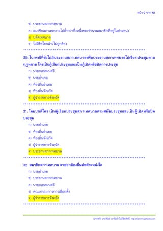 หน้า 9 จาก 51
(แจกฟรี) ประพันธ์ เวารัมย์ (ไม่มีลิขสิทธิ์) http://valrom.igetweb.com
ข) ประธานสภาเทศบาล
ค) สมาชิกสภาเทศบาลไม่ต่ากว่ากึ่งหนึ่งของจานวนสมาชิกที่อยู่ในตาแหน่ง
ง) ปลัดเทศบาล
จ) ไม่มีข้อใดกล่าวไม่ถูกต้อง
**********************************************************************
30. ในกรณีที่ยังไม่มีประธานสภาเทศบาลหรือประธานสภาเทศบาลไม่เรียกประชุมตาม
กฎหมาย ใครเป็นผู้เรียกประชุมและเป็นผู้เปิดหรือปิดการประชุม
ก) นายกเทศมนตรี
ข) นายอาเภอ
ค) ท้องถิ่นอาเภอ
ง) ท้องถิ่นจังหวัด
จ) ผู้ว่าราชการจังหวัด
**********************************************************************
31. โดยปกติใคร เป็นผู้เรียกประชุมสภาเทศบาลตามสมัยประชุมและเป็นผู้เปิดหรือปิด
ประชุม
ก) นายอาเภอ
ข) ท้องถิ่นอาเภอ
ค) ท้องถิ่นจังหวัด
ง) ผู้ว่าราชการจังหวัด
จ) ประธานสภาเทศบาล
**********************************************************************
32. สมาชิกสภาเทศบาล ลาออกต้องยื่นต่อตาแหน่งใด
ก) นายอาเภอ
ข) ประธานสภาเทศบาล
ค) นายกเทศมนตรี
ง) คณะกรรมการการเลือกตั้ง
จ) ผู้ว่าราชการจังหวัด
**********************************************************************
 
