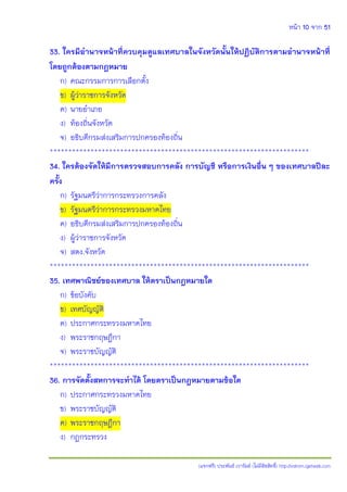 หน้า 10 จาก 51
(แจกฟรี) ประพันธ์ เวารัมย์ (ไม่มีลิขสิทธิ์) http://valrom.igetweb.com
33. ใครมีอานาจหน้าที่ควบคุมดูแลเทศบาลในจังหวัดนั้นให้ปฏิบัติการตามอานาจหน้าที่
โดยถูกต้องตามกฎหมาย
ก) คณะกรรมการการเลือกตั้ง
ข) ผู้ว่าราชการจังหวัด
ค) นายอาเภอ
ง) ท้องถิ่นจังหวัด
จ) อธิบดีกรมส่งเสริมการปกครองท้องถิ่น
**********************************************************************
34. ใครต้องจัดให้มีการตรวจสอบการคลัง การบัญชี หรือการเงินอื่น ๆ ของเทศบาลปีละ
ครั้ง
ก) รัฐมนตรีว่าการกระทรวงการคลัง
ข) รัฐมนตรีว่าการกระทรวงมหาดไทย
ค) อธิบดีกรมส่งเสริมการปกครองท้องถิ่น
ง) ผู้ว่าราชการจังหวัด
จ) สตง.จังหวัด
**********************************************************************
35. เทศพาณิชย์ของเทศบาล ให้ตราเป็นกฎหมายใด
ก) ข้อบังคับ
ข) เทศบัญญัติ
ค) ประกาศกระทรวงมหาดไทย
ง) พระราชกฤษฎีกา
จ) พระราชบัญญัติ
**********************************************************************
36. การจัดตั้งสหการจะทาได้ โดยตราเป็นกฎหมายตามข้อใด
ก) ประกาศกระทรวงมหาดไทย
ข) พระราชบัญญัติ
ค) พระราชกฤษฎีกา
ง) กฎกระทรวง
 