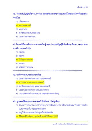 หน้า 12 จาก 51
(แจกฟรี) ประพันธ์ เวารัมย์ (ไม่มีลิขสิทธิ์) http://valrom.igetweb.com
40. ร่างเทศบัญญัติเกี่ยวกับการเงิน สมาชิกสภาเทศบาลจะเสนอได้ต่อเมื่อมีคารับรองของ
จากใคร
ก) ปลัดเทศบาล
ข) นายกเทศมนตรี
ค) นายอาเภอ
ง) สมาชิกสภาเทศบาลสองคน
จ) ประธานสภาเทศบาล
**********************************************************************
41. ในกรณีที่สมาชิกสภาเทศบาลเป็นผู้เสนอร่างเทศบัญญัติต้องมีสมาชิกสภาเทศบาลลง
นามรับรองตามข้อใด
ก) หนึ่งคน
ข) สองคน
ค) ไม่น้อยกว่าสองคน
ง) สามคน
จ) ไม่น้อยกว่าสามคน
**********************************************************************
42. องค์การเทศบาลประกอบด้วย
ก) ประธานสภาเทศบาล และนายกเทศมนตรี
ข) สภาเทศบาล และนายกเทศมนตรี
ค) สมาชิกสภาเทศบาล และนายกเทศมนตรี
ง) ประธานสภาเทศบาล และปลัดเทศบาล
จ) นายกเทศมนตรี สภาเทศบาล และส่วนราชการต่างๆ
**********************************************************************
43. คุณสมบัติของนายกเทศมนตรี ข้อใดกล่าวไม่ถูกต้อง
ก) สาเร็จการศึกษาไม่ต่ากว่าปริญญาตรีหรือเทียบเท่า หรือเคยเป็นสมาชิกสภาท้องถิ่น
ผู้บริหารท้องถิ่น หรือสมาชิกรัฐสภา
ข) อายุไม่ต่ากว่าสามสิบปีบริบูรณ์ในวันเลือกตั้ง
ค) มีสัญชาติไทยโดยการแปลงสัญชาติไม่น้อยกว่าห้าปี
 