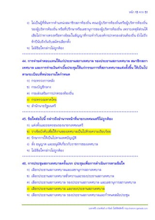 หน้า 13 จาก 51
(แจกฟรี) ประพันธ์ เวารัมย์ (ไม่มีลิขสิทธิ์) http://valrom.igetweb.com
ง) ไม่เป็นผู้ที่พ้นจากตาแหน่งสมาชิกสภาท้องถิ่น คณะผู้บริหารท้องถิ่นหรือผู้บริหารท้องถิ่น
รองผู้บริหารท้องถิ่น หรือที่ปรึกษาหรือเลขานุการของผู้บริหารท้องถิ่น เพราะเหตุมีส่วนได้
เสียไม่ว่าทางตรงหรือทางอ้อมในสัญญาที่กระทากับองค์กรปกครองส่วนท้องถิ่น ยังไม่ถึง
ห้าปีนับถึงวันรับสมัครเลือกตั้ง
จ) ไม่มีข้อใดกล่าวไม่ถูกต้อง
**********************************************************************
44. การจ่ายค่าตอบแทนให้แก่ประธานสภาเทศบาล รองประธานสภาเทศบาล สมาชิกสภา
เทศบาล และการจ่ายเงินค่าเบี้ยประชุมให้แก่กรรมการที่สภาเทศบาลแต่งตั้งขึ้น ให้เป็นไป
ตามระเบียบที่หน่วยงานใดกาหนด
ก) กระทรวงการคลัง
ข) กรมบัญชีกลาง
ค) กรมส่งเสริมการปกครองท้องถิ่น
ง) กระทรวงมหาดไทย
จ) สานักนายรัฐมนตรี
**********************************************************************
45. ข้อใดต่อไปนี้ กล่าวถึงอานาจหน้าที่นายกเทศมนตรีไม่ถูกต้อง
ก) แต่งตั้งและถอดถอนรองนายกเทศมนตรี
ข) วางข้อบังคับเพื่อให้งานของเทศบาลเป็นไปด้วยความเรียบร้อย
ค) รักษาการให้เป็นไปตามเทศบัญญัติ
ง) สั่ง อนุญาต และอนุมัติเกี่ยวกับราชการของเทศบาล
จ) ไม่มีข้อใดกล่าวไม่ถูกต้อง
**********************************************************************
46. การประชุมสภาเทศบาลครั้งแรก ประชุมเพื่อการดาเนินการตามข้อใด
ก) เลือกประธานสภาเทศบาลและเลขานุการสภาเทศบาล
ข) เลือกประธานสภาเทศบาลชั่วคราวและรองประธานสภาเทศบาล
ค) เลือกประธานสภาเทศบาล รองประธานสภาเทศบาล และเลขานุการสภาเทศบาล
ง) เลือกประธานสภาเทศบาล และรองประธานสภาเทศบาล
จ) เลือกประธานสภาเทศบาล รองประธานสภาเทศบาลและกาหนดสมัยประชุม
 