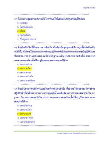 หน้า 14 จาก 51
(แจกฟรี) ประพันธ์ เวารัมย์ (ไม่มีลิขสิทธิ์) http://valrom.igetweb.com
**********************************************************************
47. ในการประชุมสภาเทศบาลนั้น ได้กาหนดให้ในปีหนึ่งประชุมสามัญได้กี่สมัย
ก) สองสมัย
ข) ไม่เกินสองสมัย
ค) สี่สมัย
ง) ไม่เกินสี่สมัย
จ) ขึ้นอยู่สภาเทศบาล
**********************************************************************
48. ท้องถิ่นอันเป็นที่ตั้งศาลากลางจังหวัด หรือท้องถิ่นชุมนุมชนที่มีราษฎรตั้งแต่หนึ่งหมื่น
คนขึ้นไป ทั้งมีรายได้พอควรแก่การที่จะปฏิบัติหน้าที่อันต้องทาตามพระราชบัญญัตินี้ และ
ซึ่งมีประกาศกระทรวงมหาดไทยยกฐานะเป็นเทศบาลตามข้อใด ประกาศ
กระทรวงมหาดไทยนั้นให้ระบุชื่อและเขตของเทศบาลไว้ด้วย
ก) เทศบาลตาบล
ข) เทศบาลเมือง
ค) เทศบาลนคร
ง) เทศบาลจังหวัด
จ) เทศบาลเขตพิเศษ
**********************************************************************
49. ท้องถิ่นชุมนุมชนที่มีราษฎรตั้งแต่ห้าหมื่นคนขึ้นไป ทั้งมีรายได้พอควรแก่การที่จะ
ปฏิบัติหน้าที่อันต้องทาตามพระราชบัญญัตินี้ และซึ่งมีประกาศกระทรวงมหาดไทย ยก
ฐานะเป็นเทศบาลตามข้อใด ประกาศกระทรวงมหาดไทยนั้นให้ระบุชื่อและเขตของ
เทศบาลไว้ด้วย
ก) เทศบาลตาบล
ข) เทศบาลเมือง
ค) เทศบาลนคร
ง) เทศบาลจังหวัด
จ) เทศบาลเขตพิเศษ
**********************************************************************
 