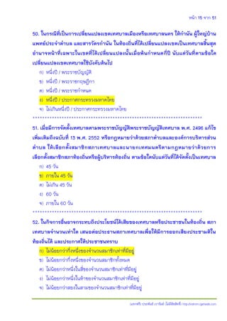 หน้า 15 จาก 51
(แจกฟรี) ประพันธ์ เวารัมย์ (ไม่มีลิขสิทธิ์) http://valrom.igetweb.com
50. ในกรณีที่เป็นการเปลี่ยนแปลงเขตเทศบาลเมืองหรือเทศบาลนคร ให้กานัน ผู้ใหญ่บ้าน
แพทย์ประจาตาบล และสารวัตรกานัน ในท้องถิ่นที่ได้เปลี่ยนแปลงเขตเป็นเทศบาลสิ้นสุด
อานาจหน้าที่เฉพาะในเขตที่ได้เปลี่ยนแปลงนั้นเมื่อพ้นกาหนดกี่ปี นับแต่วันที่ตามข้อใด
เปลี่ยนแปลงเขตเทศบาลใช้บังคับต้นไป
ก) หนึ่งปี / พระราชบัญญัติ
ข) หนึ่งปี / พระราชกฤษฎีกา
ค) หนึ่งปี / พระราชกาหนด
ง) หนึ่งปี / ประกาศกระทรวงมหาดไทย
จ) ไม่เกินหนึ่งปี / ประกาศกระทรวงมหาดไทย
**********************************************************************
51. เมื่อมีการจัดตั้งเทศบาลตามพระราชบัญญัติพระราชบัญญัติเทศบาล พ.ศ. 2496 แก้ไข
เพิ่มเติมถึงฉบับที่ 13 พ.ศ. 2552 หรือกฎหมายว่าด้วยสภาตาบลและองค์การบริหารส่วน
ตาบล ให้เลือกตั้งสมาชิกสภาเทศบาลและนายกเทศมนตรีตามกฎหมายว่าด้วยการ
เลือกตั้งสมาชิกสภาท้องถิ่นหรือผู้บริหารท้องถิ่น ตามข้อใดนับแต่วันที่ได้จัดตั้งเป็นเทศบาล
ก) 45 วัน
ข) ภายใน 45 วัน
ค) ไม่เกิน 45 วัน
ง) 60 วัน
จ) ภายใน 60 วัน
**********************************************************************
52. ในกิจการอื่นอาจกระทบถึงประโยชน์ได้เสียของเทศบาลหรือประชาชนในท้องถิ่น สภา
เทศบาลจานวนเท่าใด เสนอต่อประธานสภาเทศบาลเพื่อให้มีการออกเสียงประชามติใน
ท้องถิ่นได้ และประกาศให้ประชาชนทราบ
ก) ไม่น้อยกว่ากึ่งหนึ่งของจานวนสมาชิกเท่าที่มีอยู่
ข) ไม่น้อยกว่ากึ่งหนึ่งของจานวนสมาชิกทั้งหมด
ค) ไม่น้อยกว่าหนึ่งในสี่ของจานวนสมาชิกเท่าที่มีอยู่
ง) ไม่น้อยกว่าหนึ่งในห้าของจานวนสมาชิกเท่าที่มีอยู่
จ) ไม่น้อยกว่าสองในสามของจานวนสมาชิกเท่าที่มีอยู่
 