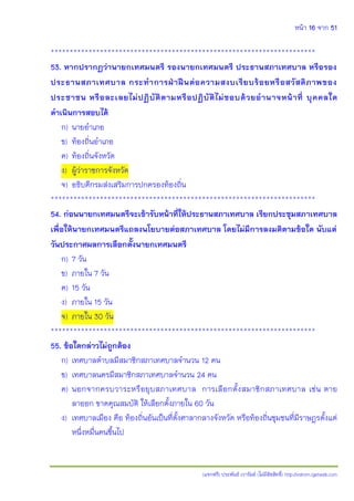 หน้า 16 จาก 51
(แจกฟรี) ประพันธ์ เวารัมย์ (ไม่มีลิขสิทธิ์) http://valrom.igetweb.com
**********************************************************************
53. หากปรากฏว่านายกเทศมนตรี รองนายกเทศมนตรี ประธานสภาเทศบาล หรือรอง
ประธานสภาเทศบาล กระทาการฝ่าฝืนต่อความสงบเรียบร้อยหรือสวัสดิภาพของ
ประชาชน หรือละเลยไม่ปฏิบัติตามหรือปฏิบัติไม่ชอบด้วยอานาจหน้าที่ บุคคลใด
ดาเนินการสอบได้
ก) นายอาเภอ
ข) ท้องถิ่นอาเภอ
ค) ท้องถิ่นจังหวัด
ง) ผู้ว่าราชการจังหวัด
จ) อธิบดีกรมส่งเสริมการปกครองท้องถิ่น
**********************************************************************
54. ก่อนนายกเทศมนตรีจะเข้ารับหน้าที่ให้ประธานสภาเทศบาล เรียกประชุมสภาเทศบาล
เพื่อให้นายกเทศมนตรีแถลงนโยบายต่อสภาเทศบาล โดยไม่มีการลงมติตามข้อใด นับแต่
วันประกาศผลการเลือกตั้งนายกเทศมนตรี
ก) 7 วัน
ข) ภายใน 7 วัน
ค) 15 วัน
ง) ภายใน 15 วัน
จ) ภายใน 30 วัน
**********************************************************************
55. ข้อใดกล่าวไม่ถูกต้อง
ก) เทศบาลตาบลมีสมาชิกสภาเทศบาลจานวน 12 คน
ข) เทศบาลนครมีสมาชิกสภาเทศบาลจานวน 24 คน
ค) นอกจากครบวาระหรือยุบสภาเทศบาล การเลือกตั้งสมาชิกสภาเทศบาล เช่น ตาย
ลาออก ขาดคุณสมบัติ ให้เลือกตั้งภายใน 60 วัน
ง) เทศบาลเมือง คือ ท้องถิ่นอันเป็นที่ตั้งศาลากลางจังหวัด หรือท้องถิ่นชุมชนที่มีราษฎรตั้งแต่
หนึ่งหมื่นคนขึ้นไป
 