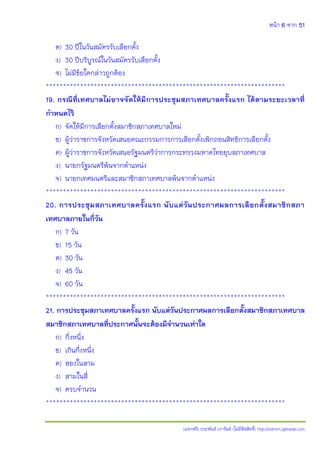 หน้า 6 จาก 51
(แจกฟรี) ประพันธ์ เวารัมย์ (ไม่มีลิขสิทธิ์) http://valrom.igetweb.com
ค) 30 ปีในวันสมัครรับเลือกตั้ง
ง) 30 ปีบริบูรณ์ในวันสมัครรับเลือกตั้ง
จ) ไม่มีข้อใดกล่าวถูกต้อง
**********************************************************************
19. กรณีที่เทศบาลไม่อาจจัดให้มีการประชุมสภาเทศบาลครั้งแรก ได้ตามระยะเวลาที่
กาหนดไว้
ก) จัดให้มีการเลือกตั้งสมาชิกสภาเทศบาลใหม่
ข) ผู้ว่าราชการจังหวัดเสนอคณะกรรมการการเลือกตั้งเพิกถอนสิทธิการเลือกตั้ง
ค) ผู้ว่าราชการจังหวัดเสนอรัฐมนตรีว่าการกระทรวงมหาดไทยยุบสภาเทศบาล
ง) นายกรัฐมนตรีพ้นจากตาแหน่ง
จ) นายกเทศมนตรีและสมาชิกสภาเทศบาลพ้นจากตาแหน่ง
**********************************************************************
20. การประชุมสภาเทศบาลครั้งแรก นับแต่วันประกาศผลการเลือกตั้งสมาชิกสภา
เทศบาลภายในกี่วัน
ก) 7 วัน
ข) 15 วัน
ค) 30 วัน
ง) 45 วัน
จ) 60 วัน
**********************************************************************
21. การประชุมสภาเทศบาลครั้งแรก นับแต่วันประกาศผลการเลือกตั้งสมาชิกสภาเทศบาล
สมาชิกสภาเทศบาลที่ประกาศนั้นจะต้องมีจานวนเท่าใด
ก) กึ่งหนึ่ง
ข) เกินกึ่งหนึ่ง
ค) สองในสาม
ง) สามในสี่
จ) ครบจานวน
**********************************************************************
 
