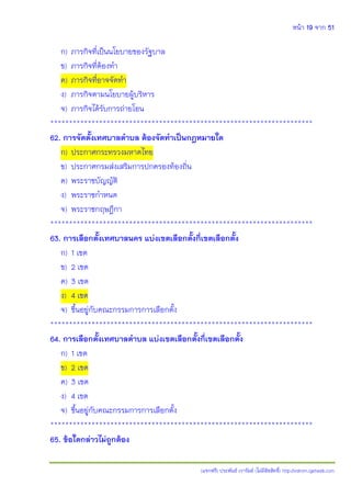 หน้า 19 จาก 51
(แจกฟรี) ประพันธ์ เวารัมย์ (ไม่มีลิขสิทธิ์) http://valrom.igetweb.com
ก) ภารกิจที่เป็นนโยบายของรัฐบาล
ข) ภารกิจที่ต้องทา
ค) ภารกิจที่อาจจัดทา
ง) ภารกิจตามนโยบายผู้บริหาร
จ) ภารกิจได้รับการถ่ายโอน
**********************************************************************
62. การจัดตั้งเทศบาลตาบล ต้องจัดทาเป็นกฎหมายใด
ก) ประกาศกระทรวงมหาดไทย
ข) ประกาศกรมส่งเสริมการปกครองท้องถิ่น
ค) พระราชบัญญัติ
ง) พระราชกาหนด
จ) พระราชกฤษฎีกา
**********************************************************************
63. การเลือกตั้งเทศบาลนคร แบ่งเขตเลือกตั้งกี่เขตเลือกตั้ง
ก) 1 เขต
ข) 2 เขต
ค) 3 เขต
ง) 4 เขต
จ) ขึ้นอยู่กับคณะกรรมการการเลือกตั้ง
**********************************************************************
64. การเลือกตั้งเทศบาลตาบล แบ่งเขตเลือกตั้งกี่เขตเลือกตั้ง
ก) 1 เขต
ข) 2 เขต
ค) 3 เขต
ง) 4 เขต
จ) ขึ้นอยู่กับคณะกรรมการการเลือกตั้ง
**********************************************************************
65. ข้อใดกล่าวไม่ถูกต้อง
 