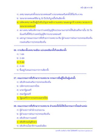 หน้า 20 จาก 51
(แจกฟรี) ประพันธ์ เวารัมย์ (ไม่มีลิขสิทธิ์) http://valrom.igetweb.com
ก) เทศบาลนครแต่งตั้งรองนายกเทศมนตรี นายกเทศมนตรีแต่งตั้งได้ไม่เกิน 4 คน
ข) รองนายกเทศมนตรีมีอายุ 30 ปีบริบริบูรณ์ในวันเลือกตั้ง
ค) ปลัดเทศบาลเป็นผู้บังคับบัญชาพนักงานเทศบาลและลูกจ้างเทศบาลรองจาก
รองนายกเทศมนตรี
ง) สภาเทศบาลต้องพิจารณาร่างเทศบัญญัติงบประมาณรายจ่ายให้แล้วเสร็จภายใน 30 วัน
นับแต่วันที่ได้รับร่างเทศบัญญัติจากนายกเทศมนตรี
จ) เลขานุการคณะกรรมการที่ปรึกษาการเทศบาล คือ ผู้อานวยการส่วนการปกครองท้องถิ่น
กรมส่งเสริมการปกครองท้องถิ่น
**********************************************************************
66. การเลือกตั้งเทศบาลเมือง แบ่งเขตเลือกตั้งกี่เขตเลือกตั้ง
ก) 1 เขต
ข) 2 เขต
ค) 3 เขต
ง) 4 เขต
จ) ขึ้นอยู่กับคณะกรรมการการเลือกตั้ง
**********************************************************************
67. คณะกรรมการที่ปรึกษาการเทศบาล กรรมการอื่นผู้ใดเป็นผู้แต่งตั้ง
ก) อธิบดีกรมส่งเสริมการปกครองท้องถิ่น
ข) ปลัดกระทรวงมหาดไทย
ค) นายกรัฐมนตรี
ง) คณะรัฐมนตรี
จ) รัฐมนตรีว่าการกระทรวงมหาดไทย
**********************************************************************
68. คณะกรรมการที่ปรึกษาการเทศบาล ตาแหน่งใดไม่ได้เป็นกรรมการโดยตาแหน่ง
ก) ผู้อานวยการสานักงบประมาณ
ข) ผู้อานวยการส่วนการปกครองท้องถิ่น
ค) อธิบดีกรมการแพทย์
ง) อธิบดีกรมบัญชีกลาง
จ) อธิบดีกรมโยธาธิการและผังเมือง
 