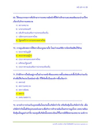 หน้า 21 จาก 51
(แจกฟรี) ประพันธ์ เวารัมย์ (ไม่มีลิขสิทธิ์) http://valrom.igetweb.com
**********************************************************************
69. ให้คณะกรรมการที่ปรึกษาการเทศบาลมีหน้าที่ให้คาปรึกษาและเสนอข้อแนะนาแก่ใคร
เกี่ยวกับกิจการเทศบาล
ก) สภาเทศบาล
ข) นายกเทศมนตรี
ค) อธิบดีกรมส่งเสริมการปกครองท้องถิ่น
ง) ปลัดกระทรวงมหาดไทย
จ) รัฐมนตรีว่าการกระทรวงมหาดไทย
**********************************************************************
70. การยุบเลิกสหการให้ตราเป็นกฎหมายใด โดยกาหนดวิธีการจัดทรัพย์สินไว้ด้วย
ก) พระราชบัญญัติ
ข) พระราชกฤษฎีกา
ค) ประกาศกระทรวงมหาดไทย
ง) มติคณะรัฐมนตรี
จ) ประกาศกรมส่งเสริมการปกครองท้องถิ่น
**********************************************************************
71. ถ้ามีกิจการใดอันอยู่ภายในอานาจหน้าที่ของเทศบาลตั้งแต่สองแห่งขึ้นไปที่จะร่วมกัน
ทาเพื่อให้เกิดประโยชน์อย่างยิ่ง ก็ให้จัดตั้งเป็นองค์การขึ้นเรียกว่า
ก) สหกรณ์
ข) สหการเทศบาล
ค) สหการพิเศษ
ง) สหการ
จ) เทศบาลสหการ
**********************************************************************
72. อาจทาการร่วมกับบุคคลอื่นโดยก่อตั้งบริษัทจากัด หรือถือหุ้นในบริษัทจากัด เมื่อ
บริษัทจากัดนั้นมีวัตถุประสงค์เฉพาะเพื่อกิจการค้าขายอันเป็นสาธารณูปโภค เทศบาลต้อง
ถือหุ้นเป็นมูลค่าเท่าใด ของทุนที่บริษัทนั้นจดทะเบียนไว้ในกรณีที่มีหลายเทศบาล องค์การ
 