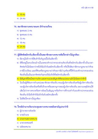 หน้า 23 จาก 51
(แจกฟรี) ประพันธ์ เวารัมย์ (ไม่มีลิขสิทธิ์) http://valrom.igetweb.com
ง) 18 คน
จ) 24 คน
**********************************************************************
76. สมาชิกสภาเทศบาลนคร มีจานวนกี่คน
ก) ชุมชนละ 2 คน
ข) ชุมชนละ 6 คน
ค) 12 คน
ง) 18 คน
จ) 24 คน
**********************************************************************
77. ผู้มีสิทธิสมัครรับเลือกตั้งเป็นสมาชิกสภาเทศบาลข้อใดกล่าวไม่ถูกต้อง
ก) มีอายุไม่ต่ากว่ายี่สิบห้าปีบริบูรณ์ในวันเลือกตั้ง
ข) มีชื่ออยู่ในทะเบียนบ้านในเขตองค์กรปกครองส่วนท้องถิ่นที่สมัครรับเลือกตั้งเป็นเวลา
ติดต่อกันไม่น้อยกว่าหนึ่งปีนับถึงวันสมัครรับเลือกตั้ง หรือได้เสียภาษีตามกฎหมายว่าด้วย
ภาษีโรงเรือน และที่ดินหรือกฎหมายว่าด้วยภาษีบารุงท้องที่ให้กับองค์กรปกครองส่วน
ท้องถิ่นนั้นเป็นเวลาติดต่อกันสามปีนับถึงปีที่สมัครรับเลือกตั้ง
ค) มีสัญชาติไทยโดยการเกิด และหากแปลงสัญชาติต้องแปลงมาแล้วไม่น้อยกว่าห้าปี
ง) ไม่เป็นผู้ที่พ้นจากตาแหน่งสมาชิกสภาท้องถิ่น คณะผู้บริหารท้องถิ่นหรือผู้บริหารท้องถิ่น
รองผู้บริหารท้องถิ่นหรือที่ปรึกษาหรือเลขานุการของผู้บริหารท้องถิ่น เพราะเหตุมีส่วนได้
เสียไม่ว่าทางตรงหรือทางอ้อมในสัญญาหรือกิจการที่กระทากับองค์กรปกครองส่วน
ท้องถิ่น ยังไม่ถึงห้าปีนับถึงวันรับสมัครเลือกตั้ง
จ) ไม่มีข้อใดกล่าวไม่ถูกต้อง
**********************************************************************
78. ใครมีอานาจเรียกประชุมสภาเทศบาลสมัยสามัญประจาปี
ก) ผู้ว่าราชการจังหวัด
ข) นายอาเภอ
ค) ประธานสภาเทศบาล
ง) นายกเทศมนตรี
จ) ปลัดเทศบาล
 