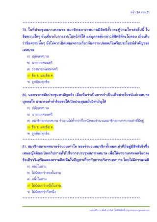 หน้า 24 จาก 51
(แจกฟรี) ประพันธ์ เวารัมย์ (ไม่มีลิขสิทธิ์) http://valrom.igetweb.com
**********************************************************************
79. ในที่ประชุมสภาเทศบาล สมาชิกสภาเทศบาลมีสิทธิตั้งกระทู้ถามใครต่อไปนี้ ใน
ข้อความใดๆ อันเกี่ยวกับการงานในหน้าที่ได้ แต่บุคคลดังกล่าวมีสิทธิที่จะไม่ตอบ เมื่อเห็น
ว่าข้อความนั้นๆ ยังไม่ควรเปิดเผยเพราะเกี่ยวกับความปลอดภัยหรือประโยชน์สาคัญของ
เทศบาล
ก) ปลัดเทศบาล
ข) นายกเทศมนตรี
ค) รองนายกเทศมนตรี
ง) ข้อ ข. และข้อ ค.
จ) ถูกต้องทุกข้อ
**********************************************************************
80. นอกจากสมัยประชุมสามัญแล้ว เมื่อเห็นว่าเป็นการจาเป็นเพื่อประโยชน์แก่เทศบาล
บุคคลใด สามารถทาคาร้องขอให้เปิดประชุมสมัยวิสามัญได้
ก) ปลัดเทศบาล
ข) นายกเทศมนตรี
ค) สมาชิกสภาเทศบาล จานวนไม่ต่ากว่ากึ่งหนึ่งของจานวนสมาชิกสภาเทศบาลเท่าที่มีอยู่
ง) ข้อ ข. และข้อ ค.
จ) ถูกต้องทุกข้อ
**********************************************************************
81. สมาชิกสภาเทศบาลจานวนเท่าใด ของจานวนสมาชิกทั้งหมดเท่าที่มีอยู่มีสิทธิเข้าชื่อ
เสนอญัตติขอเปิดอภิปรายทั่วไปในการประชุมสภาเทศบาล เพื่อให้นายกเทศมนตรีแถลง
ข้อเท็จจริงหรือแสดงความคิดเห็นในปัญหาเกี่ยวกับการบริหารเทศบาล โดยไม่มีการลงมติ
ก) สองในสาม
ข) ไม่น้อยกว่าสองในสาม
ค) หนึ่งในสาม
ง) ไม่น้อยกว่าหนึ่งในสาม
จ) ไม่น้อยกว่ากึ่งหนึ่ง
**********************************************************************
 
