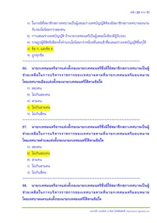 หน้า 26 จาก 51
(แจกฟรี) ประพันธ์ เวารัมย์ (ไม่มีลิขสิทธิ์) http://valrom.igetweb.com
ก) ในกรณีที่สมาชิกสภาเทศบาลเป็นผู้เสนอร่างเทศบัญญัติต้องมีสมาชิกสภาเทศบาลลงนาม
รับรองไม่น้อยกว่าสองคน
ข) การเสนอร่างเทศบัญญัติ ถ้านายกเทศมนตรีเป็นผู้เสนอไมต้องมีผู้รับรอง
ค) ราษฎรผู้มีสิทธิเลือกตั้งจานวนไม่น้อยกว่าหนึ่งหมื่นคนเข้าชื่อเสนอร่างเทศบัญญัติอื่นๆได้
ง) ข้อ ก. และข้อ ข.
จ) ถูกทุกข้อ
**********************************************************************
86. นายกเทศมนตรีอาจแต่งตั้งรองนายกเทศมนตรีซึ่งมิใช่สมาชิกสภาเทศบาลเป็นผู้
ช่วยเหลือในการบริหารราชการของเทศบาลตามที่นายกเทศมนตรีมอบหมาย
โดยเทศบาลเมืองแต่งตั้งรองนายกเทศมนตรีได้ตามข้อใด
ก) สองคน
ข) ไม่เกินสองคน
ค) สามคน
ง) ไม่เกินสามคน
จ) ไม่เกินสี่คน
**********************************************************************
87. นายกเทศมนตรีอาจแต่งตั้งรองนายกเทศมนตรีซึ่งมิใช่สมาชิกสภาเทศบาลเป็นผู้
ช่วยเหลือในการบริหารราชการของเทศบาลตามที่นายกเทศมนตรีมอบหมาย
โดยเทศบาลตาบลแต่งตั้งรองนายกเทศมนตรีได้ตามข้อใด
ก) สองคน
ข) ไม่เกินสองคน
ค) สามคน
ง) ไม่เกินสามคน
จ) ไม่เกินสี่คน
**********************************************************************
88. นายกเทศมนตรีอาจแต่งตั้งรองนายกเทศมนตรีซึ่งมิใช่สมาชิกสภาเทศบาลเป็นผู้
ช่วยเหลือในการบริหารราชการของเทศบาลตามที่นายกเทศมนตรีมอบหมาย
โดยเทศบาลนครแต่งตั้งรองนายกเทศมนตรีได้ตามข้อใด
 