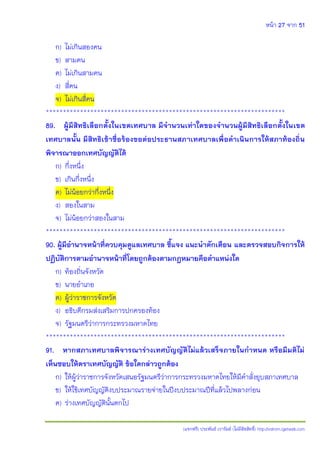 หน้า 27 จาก 51
(แจกฟรี) ประพันธ์ เวารัมย์ (ไม่มีลิขสิทธิ์) http://valrom.igetweb.com
ก) ไม่เกินสองคน
ข) สามคน
ค) ไม่เกินสามคน
ง) สี่คน
จ) ไม่เกินสี่คน
**********************************************************************
89. ผู้มีสิทธิเลือกตั้งในเขตเทศบาล มีจานวนเท่าใดของจานวนผู้มีสิทธิเลือกตั้งในเขต
เทศบาลนั้น มีสิทธิเข้าชื่อร้องขอต่อประธานสภาเทศบาลเพื่อดาเนินการให้สภาท้องถิ่น
พิจารณาออกเทศบัญญัติได้
ก) กึ่งหนึ่ง
ข) เกินกึ่งหนึ่ง
ค) ไม่น้อยกว่ากึ่งหนึ่ง
ง) สองในสาม
จ) ไม่น้อยกว่าสองในสาม
**********************************************************************
90. ผู้มีอานาจหน้าที่ควบคุมดูแลเทศบาล ชี้แจง แนะนาตักเตือน และตรวจสอบกิจการให้
ปฏิบัติการตามอานาจหน้าที่โดยถูกต้องตามกฎหมายคือตาแหน่งใด
ก) ท้องถิ่นจังหวัด
ข) นายอาเภอ
ค) ผู้ว่าราชการจังหวัด
ง) อธิบดีกรมส่งเสริมการปกครองท้อง
จ) รัฐมนตรีว่าการกระทรวงมหาดไทย
**********************************************************************
91. หากสภาเทศบาลพิจารณาร่างเทศบัญญัติไม่แล้วเสร็จภายในกาหนด หรือมีมติไม่
เห็นชอบให้ตราเทศบัญญัติ ข้อใดกล่าวถูกต้อง
ก) ให้ผู้ว่าราชการจังหวัดเสนอรัฐมนตรีว่าการกระทรวงมหาดไทยให้มีคาสั่งยุบสภาเทศบาล
ข) ให้ใช้เทศบัญญัติงบประมาณรายจ่ายในปีงบประมาณปีที่แล้วไปพลางก่อน
ค) ร่างเทศบัญญัตินั้นตกไป
 
