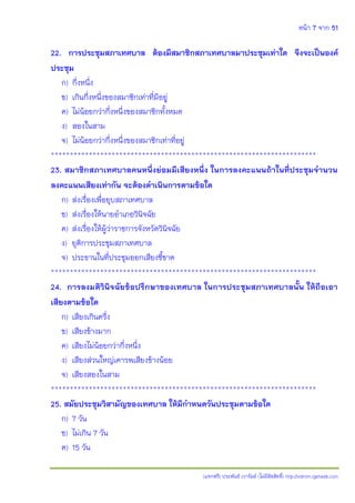 หน้า 7 จาก 51
(แจกฟรี) ประพันธ์ เวารัมย์ (ไม่มีลิขสิทธิ์) http://valrom.igetweb.com
22. การประชุมสภาเทศบาล ต้องมีสมาชิกสภาเทศบาลมาประชุมเท่าใด จึงจะเป็นองค์
ประชุม
ก) กึ่งหนึ่ง
ข) เกินกึ่งหนึ่งของสมาชิกเท่าที่มีอยู่
ค) ไม่น้อยกว่ากึ่งหนึ่งของสมาชิกทั้งหมด
ง) สองในสาม
จ) ไม่น้อยกว่ากึ่งหนึ่งของสมาชิกเท่าที่อยู่
**********************************************************************
23. สมาชิกสภาเทศบาลคนหนึ่งย่อมมีเสียงหนึ่ง ในการลงคะแนนถ้าในที่ประชุมจานวน
ลงคะแนนเสียงเท่ากัน จะต้องดาเนินการตามข้อใด
ก) ส่งเรื่องเพื่อยุบสภาเทศบาล
ข) ส่งเรื่องให้นายอาเภอวินิจฉัย
ค) ส่งเรื่องให้ผู้ว่าราชการจังหวัดวินิจฉัย
ง) ยุติการประชุมสภาเทศบาล
จ) ประธานในที่ประชุมออกเสียงชี้ขาด
**********************************************************************
24. การลงมติวินิจฉัยข้อปรึกษาของเทศบาล ในการประชุมสภาเทศบาลนั้น ให้ถือเอา
เสียงตามข้อใด
ก) เสียงเกินครึ่ง
ข) เสียงข้างมาก
ค) เสียงไม่น้อยกว่ากึ่งหนึ่ง
ง) เสียงส่วนใหญ่เคารพเสียงข้างน้อย
จ) เสียงสองในสาม
**********************************************************************
25. สมัยประชุมวิสามัญของเทศบาล ให้มีกาหนดวันประชุมตามข้อใด
ก) 7 วัน
ข) ไม่เกิน 7 วัน
ค) 15 วัน
 