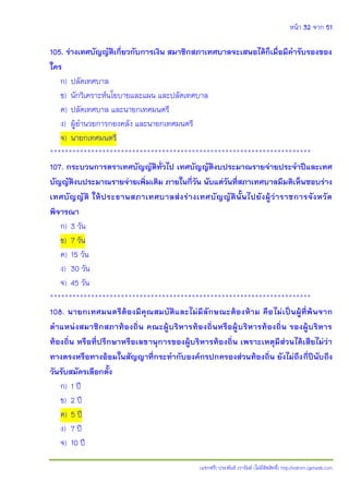 หน้า 32 จาก 51
(แจกฟรี) ประพันธ์ เวารัมย์ (ไม่มีลิขสิทธิ์) http://valrom.igetweb.com
105. ร่างเทศบัญญัติเกี่ยวกับการเงิน สมาชิกสภาเทศบาลจะเสนอได้ก็เมื่อมีคารับรองของ
ใคร
ก) ปลัดเทศบาล
ข) นักวิเคราะห์นโยบายและแผน และปลัดเทศบาล
ค) ปลัดเทศบาล และนายกเทศมนตรี
ง) ผู้อานวยการกองคลัง และนายกเทศมนตรี
จ) นายกเทศมนตรี
**********************************************************************
107. กระบวนการตราเทศบัญญัติทั่วไป เทศบัญญัติงบประมาณรายจ่ายประจาปีและเทศ
บัญญัติงบประมาณรายจ่ายเพิ่มเติม ภายในกี่วัน นับแต่วันที่สภาเทศบาลมีมติเห็นชอบร่าง
เทศบัญญัติ ให้ประธานสภาเทศบาลส่งร่างเทศบัญญัตินั้นไปยังผู้ว่าราชการจังหวัด
พิจารณา
ก) 3 วัน
ข) 7 วัน
ค) 15 วัน
ง) 30 วัน
จ) 45 วัน
**********************************************************************
108. นายกเทศมนตรีต้องมีคุณสมบัติและไม่มีลักษณะต้องห้าม คือไม่เป็นผู้ที่พ้นจาก
ตาแหน่งสมาชิกสภาท้องถิ่น คณะผู้บริหารท้องถิ่นหรือผู้บริหารท้องถิ่น รองผู้บริหาร
ท้องถิ่น หรือที่ปรึกษาหรือเลขานุการของผู้บริหารท้องถิ่น เพราะเหตุมีส่วนได้เสียไม่ว่า
ทางตรงหรือทางอ้อมในสัญญาที่กระทากับองค์กรปกครองส่วนท้องถิ่น ยังไม่ถึงกี่ปีนับถึง
วันรับสมัครเลือกตั้ง
ก) 1 ปี
ข) 2 ปี
ค) 5 ปี
ง) 7 ปี
จ) 10 ปี
 