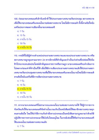 หน้า 33 จาก 51
(แจกฟรี) ประพันธ์ เวารัมย์ (ไม่มีลิขสิทธิ์) http://valrom.igetweb.com
**********************************************************************
109. ก่อนนายกเทศมนตรีเข้ารับหน้าที่ ให้ประธานสภาเทศบาลเรียกประชุม สภาเทศบาล
เพื่อให้นายกเทศมนตรีแถลงนโยบายต่อสภาเทศบาล โดยไม่มีการลงมติ ทั้งนี้ตามข้อใดนับ
แต่วันประกาศผลการเลือกตั้งนายกเทศมนตรี
ก) 7 วัน
ข) 15 วัน
ค) ภายใน 15 วัน
ง) 30 วัน
จ) ภายใน 30 วัน
**********************************************************************
110. กรณีที่ไม่มีผู้ดารงตาแหน่งประธานสภาเทศบาลและรองประธานสภาเทศบาล หรือ
สภาเทศบาลถูกยุบตามมาตรา 24 หากมีกรณีที่สาคัญและจาเป็นเร่งด่วนซึ่งปล่อยให้เนิ่น
ช้าไปจะกระทบต่อประโยชน์สาคัญของราชการหรือราษฎร นายกเทศมนตรีจะดาเนินการ
ไปพลางก่อนเท่าที่จาเป็นก็ได้ เมื่อได้มีการเลือกประธานสภาเทศบาลแล้วให้ประธานสภา
เทศบาลเรียกประชุมสภาเทศบาลเพื่อให้นายกเทศมนตรีแถลงนโยบายโดยไม่มีการลงมติ
ตามข้อใดนับแต่วันที่มีการเลือกประธานสภาเทศบาล
ก) 7 วัน
ข) 15 วัน
ค) ภายใน 15 วัน
ง) 30 วัน
จ) ภายใน 30 วัน
**********************************************************************
111. หากนายกเทศมนตรีไม่สามารถแถลงนโยบายต่อสภาเทศบาลได้ ให้ผู้ว่าราชการ
จังหวัดแจ้งให้นายกเทศมนตรีจัดทานโยบายแจ้งเป็นหนังสือส่งให้สมาชิกสภาเทศบาลทุก
คนตามข้อใด โดยให้นาวิธีการแจ้งคาสั่งทางปกครองเป็นหนังสือตามกฎหมายว่าด้วยวิธี
ปฏิบัติราชการทางปกครองมาใช้บังคับโดยอนุโลม ในกรณีเช่นนี้ให้ถือว่านายกเทศมนตรี
ได้แถลงนโยบายต่อสภาเทศบาลแล้ว
ก) 7 วัน
 