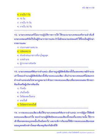 หน้า 34 จาก 51
(แจกฟรี) ประพันธ์ เวารัมย์ (ไม่มีลิขสิทธิ์) http://valrom.igetweb.com
ข) ภายใน 7 วัน
ค) 15 วัน
ง) ภายใน 15 วัน
จ) ภายใน 30 วัน
**********************************************************************
112. นายกเทศมนตรีไม่อาจปฏิบัติราชการได้ ให้รองนายกเทศมนตรีตามลาดับที่
นายกเทศมนตรีจัดไว้เป็นผู้รักษาราชการแทน ถ้าไม่มีรองนายเทศมนตรี ให้ใครเป็นผู้รักษา
ราชการแทน
ก) ประธานสภาเทศบาล
ข) ปลัดเทศบาล
ค) หัวหน้าส่วนราชการที่อาวุโสสูงสุด
ง) นายอาเภอ
จ) ผู้ว่าราชการจังหวัด
**********************************************************************
113. นายกเทศมนตรีพ้นจากตาแหน่ง เมื่อราษฎรผู้มีสิทธิเลือกตั้งในเขตเทศบาลมีจานวน
เท่าใดของจานวนผู้มีสิทธิเลือกตั้งที่มาลงคะแนนเสียง เห็นว่านายกเทศมนตรีไม่สมควร
ดารงตาแหน่งต่อไปตามกฎหมายว่าด้วยการลงคะแนนเสียงเพื่อถอดถอนสมาชิกสภา
ท้องถิ่นหรือผู้บริหารท้องถิ่น
ก) กึ่งหนึ่ง
ข) เกินกึ่งหนึ่ง
ค) ไม่น้อยสองในสาม
ง) สามในสี่
จ) ไม่น้อยกว่าสามในสี่
**********************************************************************
114. การลงคะแนนเสียงเพื่อให้นายกเทศมนตรีพ้นจากตาแหน่ง หากมีผู้มาใช้สิทธิ
ลงคะแนนเสียงเท่าใด ของจานวนผู้มีสิทธิลงคะแนนเสียงทั้งหมดในเทศบาลนั้น ให้การ
เข้าชื่อถอดถอนบุคคลนั้นเป็นอันตกไป และจะมีการร้องขอให้มีการลงคะแนนเสียงถอด
ถอนบุคคลดังกล่าวโดยอาศัยเหตุเดียวกันอีกมิได้
 