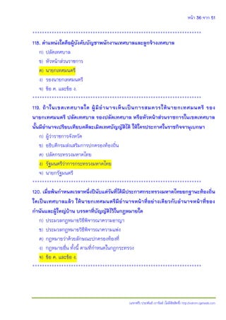 หน้า 36 จาก 51
(แจกฟรี) ประพันธ์ เวารัมย์ (ไม่มีลิขสิทธิ์) http://valrom.igetweb.com
**********************************************************************
118. ตาแหน่งใดคือผู้บังคับบัญชาพนักงานเทศบาลและลูกจ้างเทศบาล
ก) ปลัดเทศบาล
ข) หัวหน้าส่วนราชการ
ค) นายกเทศมนตรี
ง) รองนายกเทศมนตรี
จ) ข้อ ค. และข้อ ง.
**********************************************************************
119. ถ้าในเขตเทศบาลใด ผู้มีอานาจเห็นเป็นการสมควรให้นายกเทศมนตรี รอง
นายกเทศมนตรี ปลัดเทศบาล รองปลัดเทศบาล หรือหัวหน้าส่วนราชการในเขตเทศบาล
นั้นมีอานาจเปรียบเทียบคดีละเมิดเทศบัญญัติได้ ให้ใครประกาศในราชกิจจานุเบกษา
ก) ผู้ว่าราชการจังหวัด
ข) อธิบดีกรมส่งเสริมการปกครองท้องถิ่น
ค) ปลัดกระทรวงมหาดไทย
ง) รัฐมนตรีว่าการกระทรวงมหาดไทย
จ) นายกรัฐมนตรี
**********************************************************************
120. เมื่อพ้นกาหนดเวลาหนึ่งปีนับแต่วันที่ได้มีประกาศกระทรวงมหาดไทยยกฐานะท้องถิ่น
ใดเป็นเทศบาลแล้ว ให้นายกเทศมนตรีมีอานาจหน้าที่อย่างเดียวกับอานาจหน้าที่ของ
กานันและผู้ใหญ่บ้าน บรรดาที่บัญญัติไว้ในกฎหมายใด
ก) ประมวลกฎหมายวิธีพิจารณาความอาญา
ข) ประมวลกฎหมายวิธีพิจารณาความแพ่ง
ค) กฎหมายว่าด้วยลักษณะปกครองท้องที่
ง) กฎหมายอื่น ทั้งนี้ ตามที่กาหนดในกฎกระทรวง
จ) ข้อ ค. และข้อ ง.
**********************************************************************
 