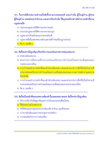 หน้า 37 จาก 51
(แจกฟรี) ประพันธ์ เวารัมย์ (ไม่มีลิขสิทธิ์) http://valrom.igetweb.com
121. ในกรณีที่เทศบาลตาบลใดมีทั้งนายกเทศมนตรี และกานัน ผู้ใหญ่บ้าน ผู้ช่วย
ผู้ใหญ่บ้าน แพทย์ประจาตาบล และสารวัตรกานัน ให้บุคคลดังกล่าวมีอานาจหน้าที่ตาม
กฎหมายใด
ก) ประมวลกฎหมายวิธีพิจารณาความแพ่ง
ข) ประมวลกฎหมายวิธีพิจารณาความอาญา
ค) กฎหมายว่าด้วยลักษณะปกครองท้องที่
ง) กฎหมายอื่นในเขตเทศบาลตาบลตามที่กาหนดในกฎกระทรวง
จ) ข้อ ค. และข้อ ง.
**********************************************************************
122. ข้อใดกล่าวไม่ถูกต้องเกี่ยวกับการแบ่งส่วนราชการของเทศบาล
ก) สานักปลัดเทศบาล
ข) ส่วนราชการอื่นตามที่นายกเทศมนตรีประกาศกาหนดโดยความเห็นชอบของ
กระทรวงมหาดไทย
ค) การกาหนดอานาจหน้าที่ของสานักปลัดเทศบาลและส่วนราชการอื่นให้เป็นไปตามที่
นายกเทศมนตรีประกาศกาหนดโดยความเห็นชอบของคณะกรรมการพนักงานเทศบาล
จังหวัดนั้น
ง) การกาหนดอานาจหน้าที่ของสานักปลัดเทศบาลและส่วนราชการอื่นให้เป็นไปตามที่
นายกเทศมนตรีประกาศกาหนดโดยความเห็นชอบของกระทรวงมหาดไทย
จ) ข้อ ข. และข้อ ง.
**********************************************************************
123. ข้อใดเป็นหน้าที่ของเทศบาลต้องทาในเขตเทศบาลนคร ข้อใดกล่าวไม่ถูกต้อง
ก) จัดการเกี่ยวกับที่อยู่อาศัยและการปรับปรุงแหล่งเสื่อมโทรม
ข) ให้มีและบารุงโรงพยาบาล
ค) จัดให้มีและควบคุมตลาด ท่าเทียบเรือ ท่าข้าม และที่จอดรถ
ง) การวางผังเมืองและการควบคุมการก่อสร้าง
จ) การส่งเสริมกิจการการท่องเที่ยว
**********************************************************************
 