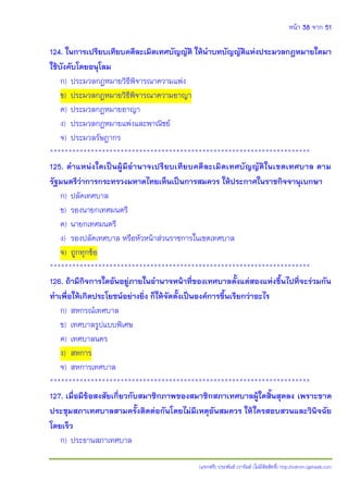 หน้า 38 จาก 51
(แจกฟรี) ประพันธ์ เวารัมย์ (ไม่มีลิขสิทธิ์) http://valrom.igetweb.com
124. ในการเปรียบเทียบคดีละเมิดเทศบัญญัติ ให้นาบทบัญญัติแห่งประมวลกฎหมายใดมา
ใช้บังคับโดยอนุโลม
ก) ประมวลกฎหมายวิธีพิจารณาความแพ่ง
ข) ประมวลกฎหมายวิธีพิจารณาความอาญา
ค) ประมวลกฎหมายอาญา
ง) ประมวลกฎหมายแพ่งและพาณิชย์
จ) ประมวลรัษฎากร
**********************************************************************
125. ตาแหน่งใดเป็นผู้มีอานาจเปรียบเทียบคดีละเมิดเทศบัญญัติในเขตเทศบาล ตาม
รัฐมนตรีว่าการกระทรวงมหาดไทยเห็นเป็นการสมควร ให้ประกาศในราชกิจจานุเบกษา
ก) ปลัดเทศบาล
ข) รองนายกเทศมนตรี
ค) นายกเทศมนตรี
ง) รองปลัดเทศบาล หรือหัวหน้าส่วนราชการในเขตเทศบาล
จ) ถูกทุกข้อ
**********************************************************************
126. ถ้ามีกิจการใดอันอยู่ภายในอานาจหน้าที่ของเทศบาลตั้งแต่สองแห่งขึ้นไปที่จะร่วมกัน
ทาเพื่อให้เกิดประโยชน์อย่างยิ่ง ก็ให้จัดตั้งเป็นองค์การขึ้นเรียกว่าอะไร
ก) สหกรณ์เทศบาล
ข) เทศบาลรูปแบบพิเศษ
ค) เทศบาลนคร
ง) สหการ
จ) สหการเทศบาล
**********************************************************************
127. เมื่อมีข้อสงสัยเกี่ยวกับสมาชิกภาพของสมาชิกสภาเทศบาลผู้ใดสิ้นสุดลง เพราะขาด
ประชุมสภาเทศบาลสามครั้งติดต่อกันโดยไม่มีเหตุอันสมควร ให้ใครสอบสวนและวินิจฉัย
โดยเร็ว
ก) ประธานสภาเทศบาล
 
