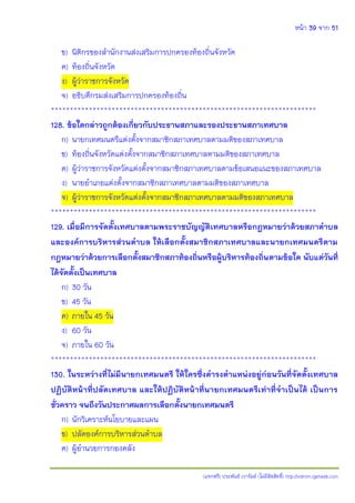 หน้า 39 จาก 51
(แจกฟรี) ประพันธ์ เวารัมย์ (ไม่มีลิขสิทธิ์) http://valrom.igetweb.com
ข) นิติกรของสานักงานส่งเสริมการปกครองท้องถิ่นจังหวัด
ค) ท้องถิ่นจังหวัด
ง) ผู้ว่าราชการจังหวัด
จ) อธิบดีกรมส่งเสริมการปกครองท้องถิ่น
**********************************************************************
128. ข้อใดกล่าวถูกต้องเกี่ยวกับประธานสภาและรองประธานสภาเทศบาล
ก) นายกเทศมนตรีแต่งตั้งจากสมาชิกสภาเทศบาลตามมติของสภาเทศบาล
ข) ท้องถิ่นจังหวัดแต่งตั้งจากสมาชิกสภาเทศบาลตามมติของสภาเทศบาล
ค) ผู้ว่าราชการจังหวัดแต่งตั้งจากสมาชิกสภาเทศบาลตามข้อเสนอแนะของสภาเทศบาล
ง) นายอาเภอแต่งตั้งจากสมาชิกสภาเทศบาลตามมติของสภาเทศบาล
จ) ผู้ว่าราชการจังหวัดแต่งตั้งจากสมาชิกสภาเทศบาลตามมติของสภาเทศบาล
**********************************************************************
129. เมื่อมีการจัดตั้งเทศบาลตามพระราชบัญญัติเทศบาลหรือกฎหมายว่าด้วยสภาตาบล
และองค์การบริหารส่วนตาบล ให้เลือกตั้งสมาชิกสภาเทศบาลและนายกเทศมนตรีตาม
กฎหมายว่าด้วยการเลือกตั้งสมาชิกสภาท้องถิ่นหรือผู้บริหารท้องถิ่นตามข้อใด นับแต่วันที่
ได้จัดตั้งเป็นเทศบาล
ก) 30 วัน
ข) 45 วัน
ค) ภายใน 45 วัน
ง) 60 วัน
จ) ภายใน 60 วัน
**********************************************************************
130. ในระหว่างที่ไม่มีนายกเทศมนตรี ให้ใครซึ่งดารงตาแหน่งอยู่ก่อนวันที่จัดตั้งเทศบาล
ปฏิบัติหน้าที่ปลัดเทศบาล และให้ปฏิบัติหน้าที่นายกเทศมนตรีเท่าที่จาเป็นได้ เป็นการ
ชั่วคราว จนถึงวันประกาศผลการเลือกตั้งนายกเทศมนตรี
ก) นักวิเคราะห์นโยบายและแผน
ข) ปลัดองค์การบริหารส่วนตาบล
ค) ผู้อานวยการกองคลัง
 