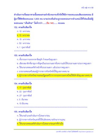 หน้า 42 จาก 51
(แจกฟรี) ประพันธ์ เวารัมย์ (ไม่มีลิขสิทธิ์) http://valrom.igetweb.com
ดาเนินการเรื่อยมาตามขั้นตอนตามลาดับจนกระทั่งจัดให้มีการลงคะแนนเสียงถอดถอน มี
ผู้มาใช้สิทธิลงคะแนน 1,600 คน นายประพันธ์จะถูกถอดถอนจากตาแหน่งได้ก็ต่อเมื่อมีผู้
ลงคะแนน “เห็นด้วย” ไม่ต่ากว่า …..(ข้อ 146)…… คะแนน
132. ตามตัวเลือกใด
ก. 10 มกราคม
ข. 15 มกราคม
ค. 18 มกราคม
ง. 30 มกราคม
จ. 1 กุมภาพันธ์
**********************************************************************
133. ตามตัวเลือกใด
ก. ตั้งกรรมการเจรจาหาข้อยุติ กาหนดวันยุบสภา
ข. เลือกสมาชิกที่อายุมากที่สุดเป็นประธานสภาชั่วคราวแล้วให้ประธานสภาประกาศยุบสภา
ค. ให้นายกเทศมนตรีทาหน้าที่ประธานสภา แล้วประกาศยุบสภา
ง. นายกเทศมนตรีเสนอผู้ว่าราชการจังหวัดสั่งให้ยุบสภาเทศบาล
จ. ผู้ว่าราชการจังหวัดอาจเสนอรัฐมนตรีว่าการกระทรวงมหาดไทยให้มีคาสั่งยุบสภาเทศบาล
**********************************************************************
134. ตามตัวเลือกใด
ก. 17 กุมภาพันธ์
ข. 22 กุมภาพันธ์
ค. 27 กุมภาพันธ์
ง. 3 มีนาคม
จ. 13 มีนาคม
**********************************************************************
135. ตามตัวเลือกใด
ก. ให้นายอาเภอดาเนินการไปพลางก่อน
ข. ผู้ว่าราชการจังหวัดแต่งตั้งให้ปลัดเทศบาลรักษาการแทน
ค. ให้นายกเทศมนตรีดาเนินการไปพลางก่อนเท่าที่จาเป็น
 