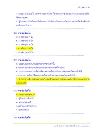 หน้า 43 จาก 51
(แจกฟรี) ประพันธ์ เวารัมย์ (ไม่มีลิขสิทธิ์) http://valrom.igetweb.com
ง. นายอาเภอเสนอให้ผู้ว่าราชการจังหวัดส่งให้หัวหน้าฝ่ายส่งเสริมการปกครองท้องถิ่น
รักษาการแทน
จ. ผู้ว่าราชการจังหวัดแต่งตั้งข้าราชการสังกัดสานักงานส่งเสริมการปกครองท้องถิ่นจังหวัด
ดาเนินการไปพลาง
**********************************************************************
136. ตามตัวเลือกใด
ก. 2 สมัยๆละ 7 วัน
ข. 3 สมัยๆละ 10 วัน
ค. 4 สมัยๆละ 15 วัน
ง. 4 สมัยๆละ 30 วัน
จ. 4 สมัยๆละ 45 วัน
**********************************************************************
137. ตามตัวเลือกใด
ก. ประธานสภาเทศบาลเลือกปลัดเทศบาลเท่านั้น
ข. ประธานสภาเทศบาลเลือกสมาชิกสภาเทศบาลคนใดคนหนึ่ง
ค. ประธานสภาเทศบาลเลือกปลัดเทศบาลหรือสมาชิกสภาเทศบาลคนใดคนหนึ่งก็ได้
ง. สภาเทศบาลเลือกปลัดเทศบาลหรือสมาชิกสภาเทศบาลคนใดคนหนึ่งก็ได้
จ. สภาเทศบาลเลือกปลัดเทศบาลหรือสมาชิกสภาเทศบาลคนใดคนหนึ่งหรือพนักงานเทศบาล
คนใดคนหนึ่ง
**********************************************************************
138. ตามตัวเลือกใด
ก. ประธานสภาเทศบาล
ข. ผู้ว่าราชการจังหวัด
ค. นายกเทศมนตรี
ง. เลขานุการสภาเทศบาล
จ. ปลัดเทศบาล
**********************************************************************
139. ตามตัวเลือกใด
 