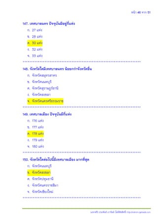 หน้า 46 จาก 51
(แจกฟรี) ประพันธ์ เวารัมย์ (ไม่มีลิขสิทธิ์) http://valrom.igetweb.com
147. เทศบาลนคร ปัจจุบันมีอยู่กี่แห่ง
ก. 27 แห่ง
ข. 28 แห่ง
ค. 30 แห่ง
ง. 32 แห่ง
จ. 33 แห่ง
**********************************************************************
148. จังหวัดใดมีเทศบาลนคร น้อยกว่าจังหวัดอื่น
ก. จังหวัดสมุทรสาคร
ข. จังหวัดนนทบุรี
ค. จังหวัดสุราษฎร์ธานี
ง. จังหวัดสงขลา
จ. จังหวัดนครศรีธรรมราช
**********************************************************************
149. เทศบาลเมือง ปัจจุบันมีกี่แห่ง
ก. 176 แห่ง
ข. 177 แห่ง
ค. 178 แห่ง
ง. 179 แห่ง
จ. 180 แห่ง
**********************************************************************
150. จังหวัดใดต่อไปนี้มีเทศบาลเมือง มากที่สุด
ก. จังหวัดนนทบุรี
ข. จังหวัดสงขลา
ค. จังหวัดปทุมธานี
ง. จังหวัดนครราชสีมา
จ. จังหวัดเชียงใหม่
**********************************************************************
 